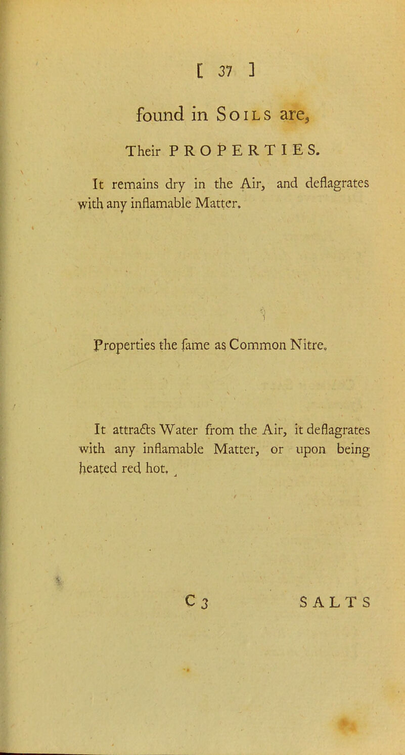 found in Soils are. Their PROPERTIES. It remains dry in the Air, and deflagrates with any inflamable Matter. 1 Properties the fame as Common Nitre. It attra&s Water from the Air, it deflagrates with any inflamable Matter, or upon being heated red hot. j