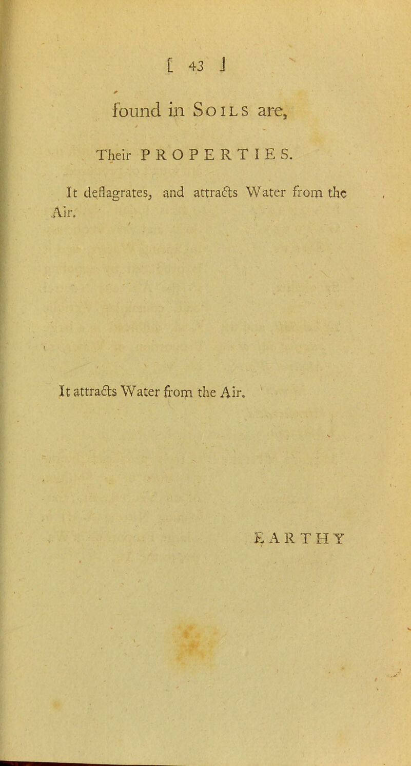 found in Soils are, J Their PROPERTIES. It deflagrates^ and attracts Water from the Air. It at trails Water from the Air.