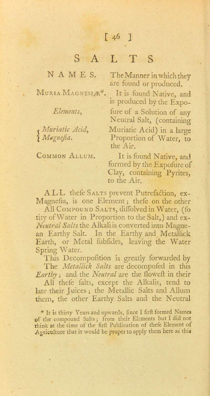 SALTS NAMES. The Manner in which they are found or produced. Muria Magnesi/e*. It is found Native, and is produced by the Expo- lure of a Solution of any Neutral Salt, (containing Muriaric Acid) in a large Proportion of Water, to the Air. It is found Native, and formed by the Expofure of Clay, containing Pyrites, to the Air. Elements, r Muriatic Acid> l Magnefia. Common Allum. ALL thefe Salts prevent Putrefaction, ex- Magnefia, is one Element; thefe on the other All Compound Salts, diflolved in Water, (fo tity of Water in Proportion to the Salt,) and ex- Neutral Salts the Alkali is converted into Magne- an Earthy Salt. In the Earthy and Metallick Earth, or Metal fubfides, leaving the Water Spring Water. This Decompolition is greatly forwarded by The Metallick Salts are decompofed in this Earthy; and the Neutral are the Howell in their AH thefe falts, except the Alkalis, tend to late their Juices ; the Metallic Salts and Allum them, the other Earthy Salts and the Neutral * It is thirty Years and upwards, fince I firft formed Names of the compound Salts; from their Elements but I did not think at the time of the firft Publication of thefe Element of Agriculture that it would be proper to apply them here as this