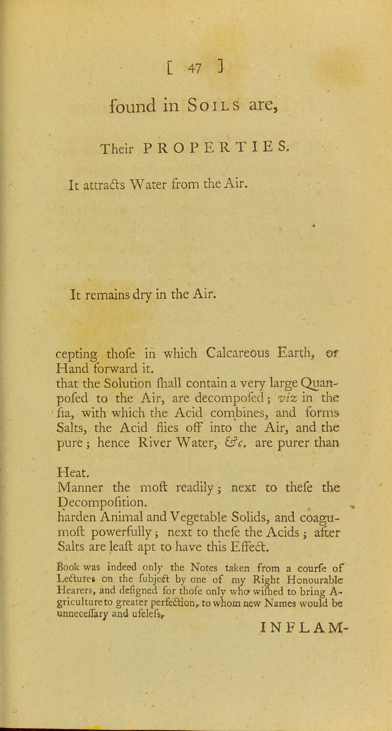 found in Soils are, Their PROPERTIES. It attracts Water from the Air. It remains dry in the Air. cepting thofe in which Calcareous Earth, of Hand forward it. that the Solution fihall contain a very large Quan- pofed to the Air, are decompofed; viz in the ’ fta, with which the Acid combines, and forms Salts, the Acid flies off into the Air, and tire pure j hence River Water, £s?f. are purer than Heat. Manner the moft readily; next to thefe the Decompofltion. harden Animal and Vegetable Solids, and coagu- moft powerfully ■, next to thefe the Acids ; after Salts are leaft apt to have this Effedt. Book was indeed only the Notes taken from a courfe of LeCtures on the fubjeft by one of my Right Honourable Hearers, and defigned for thofe only who wifhed to bring A- gricultureto greater perfection,, to whom new Names would be unneceflary and ufelefs. INFLAM-