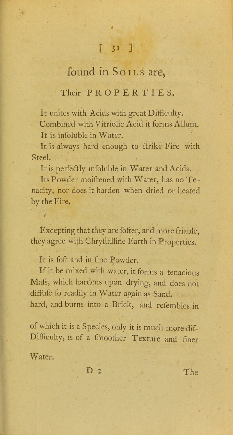 [ 51 ] ' found in Soils are5 Their PROPERTIES. It unites with Acids with great Difficulty. Combined with Vitriolic Acid it forms Allum. It is infoluble in Water. It is always hard enough to ftrike Fire with Steel. It is perfectly infoluble in Water and Acids. Its Powder moiftened with Water, has no Te- nacity, nor does it harden when dried or heated by the Fire. Excepting that they are fofter, and more friable, they agree with Chryftalline Earth in Properties. It is foft and in fine Powder. If it be mixed with water, it forms a tenacious Mafs, which hardens upon drying, and does not diffufe fo readily in Water again as Sand, hard, and burns into a Brick, and refembles in of which it is a Species, only it is much more dif- Difficulty, is of a fmoother Texture and finer Water.