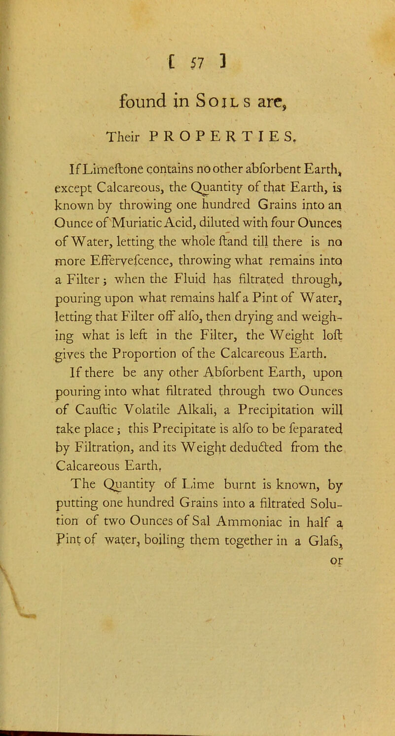found in Soils arc, Their PROPERTIES. IfLimeftone contains no other abforbent Earth, except Calcareous, the Quantity of that Earth, is known by throwing one hundred Grains into an Ounce of Muriatic Acid, diluted with four Ounces of Water, letting the whole Hand till there is no more Effervefcence, throwing what remains into a Filter; when the Fluid has filtrated through, pouring upon what remains half a Pint of Water, letting that Filter off alfo, then drying and weigh- ing what is left in the Filter, the Weight loft gives the Proportion of the Calcareous Earth. If there be any other Abforbent Earth, upon pouring into what filtrated through two Ounces of Cauftic Volatile Alkali, a Precipitation will take place; this Precipitate is alfo to be feparated by Filtration, and its Weight dedufted from the Calcareous Earth. The Quantity of L,ime burnt is known, by putting one hundred Grains into a filtrated Solu- tion of two Ounces of Sal Ammoniac in half a Pint of water, boiling them together in a Glafs, or