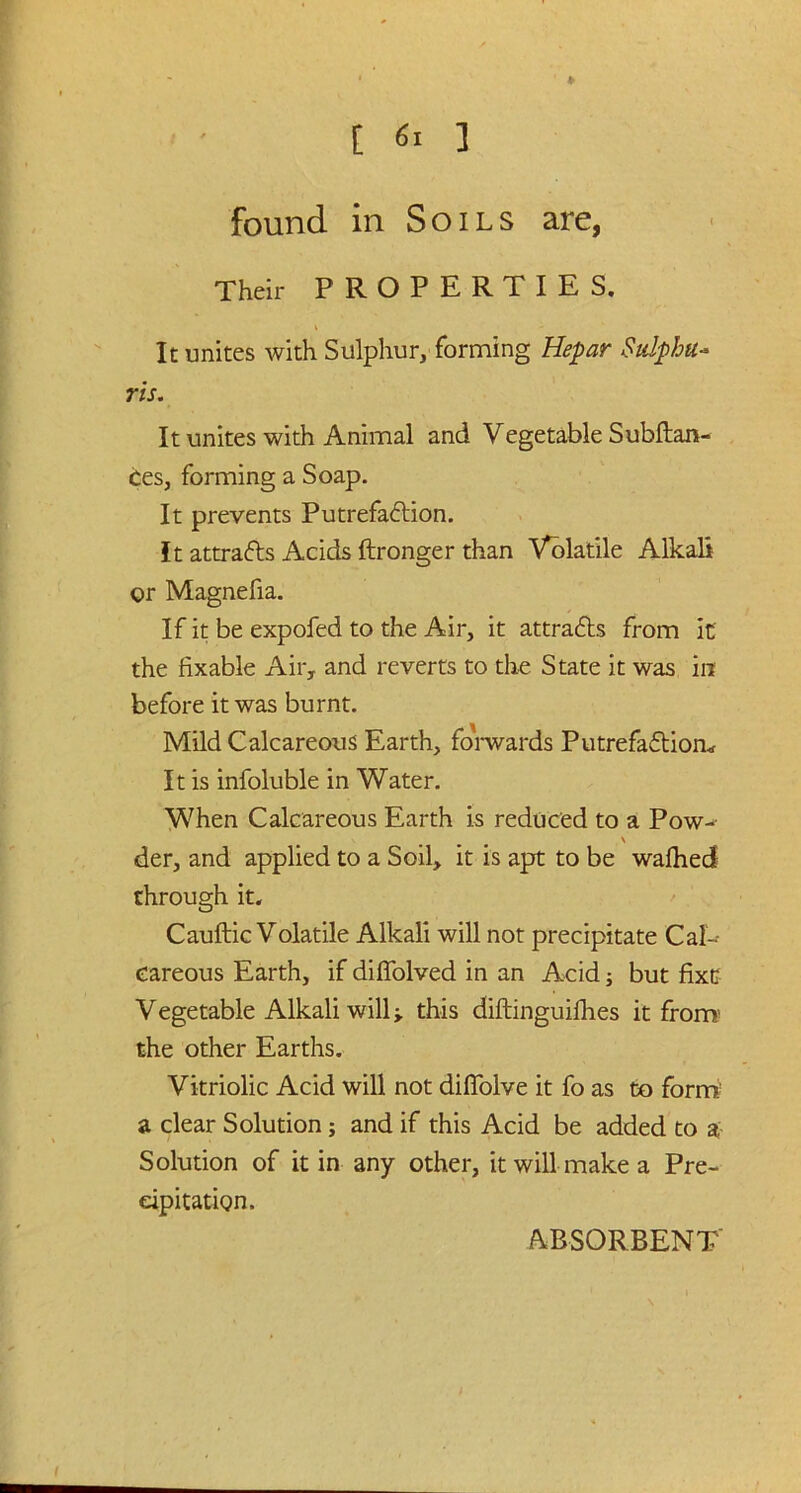 ♦ [ 6i ] found in Soils are, Their PROPERTIES. It unites with Sulphur, forming Hepar Sulpha- ris. It unites with Animal and Vegetable Subftan- ces, forming a Soap. It prevents Putrefaction. It attracts Acids ftronger than Volatile Alkali or Magnefia. If it be expofed to the Air, it attracts from it the fixable Air, and reverts to the State it was in before it was burnt. Mild Calcareous Earth, forwards Putrefaction* It is infoluble in Water. When Calcareous Earth is reduced to a Pow-- \ der, and applied to a Soil, it is apt to be wafhed through it. Cauftic Volatile Alkali will not precipitate Cal-- eareous Earth, if diffolved in an Acid; but fixe Vegetable Alkali will ■, this diftinguifhes it from- the other Earths. Vitriolic Acid will not difTolve it fo as to form a clear Solution; and if this Acid be added to a Solution of it in any other, it will make a Pre- cipitation.
