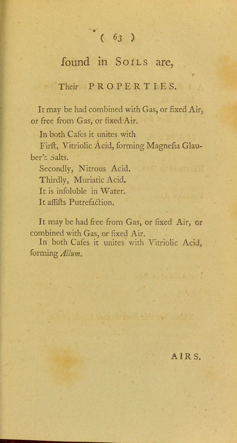 r found in Soils are3 Their PROPERTIES. It may be had combined with Gas, or fixed Air, or free from Gas, or fixed Air. In both Cafes it unites with Firft, Vitriolic Acid, forming Magnefia Glau- ber’s Salts. Secondly, Nitrous Acid. Thirdly, Muriatic Acid. It is infoluble in Water. It affifts Putrefa6lion. It may be had free from Gas, or fixed Air, or combined with Gas? or fixed Air. In both Cafes it unites with Vitriolic Acid, forming Allum. AIRS