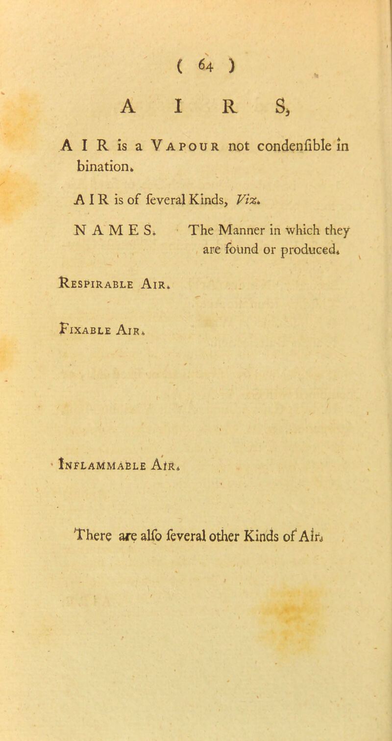 ( «4 ) AIRS, A I R is a Vapour not condenfible in bination k A I R is of feveral Kinds, Viz* NAMES. The Manner in which they are found or produced* Respirable Air. Fixable Air. Inflammable AtR* There are alfo feveral other Kinds of Ain