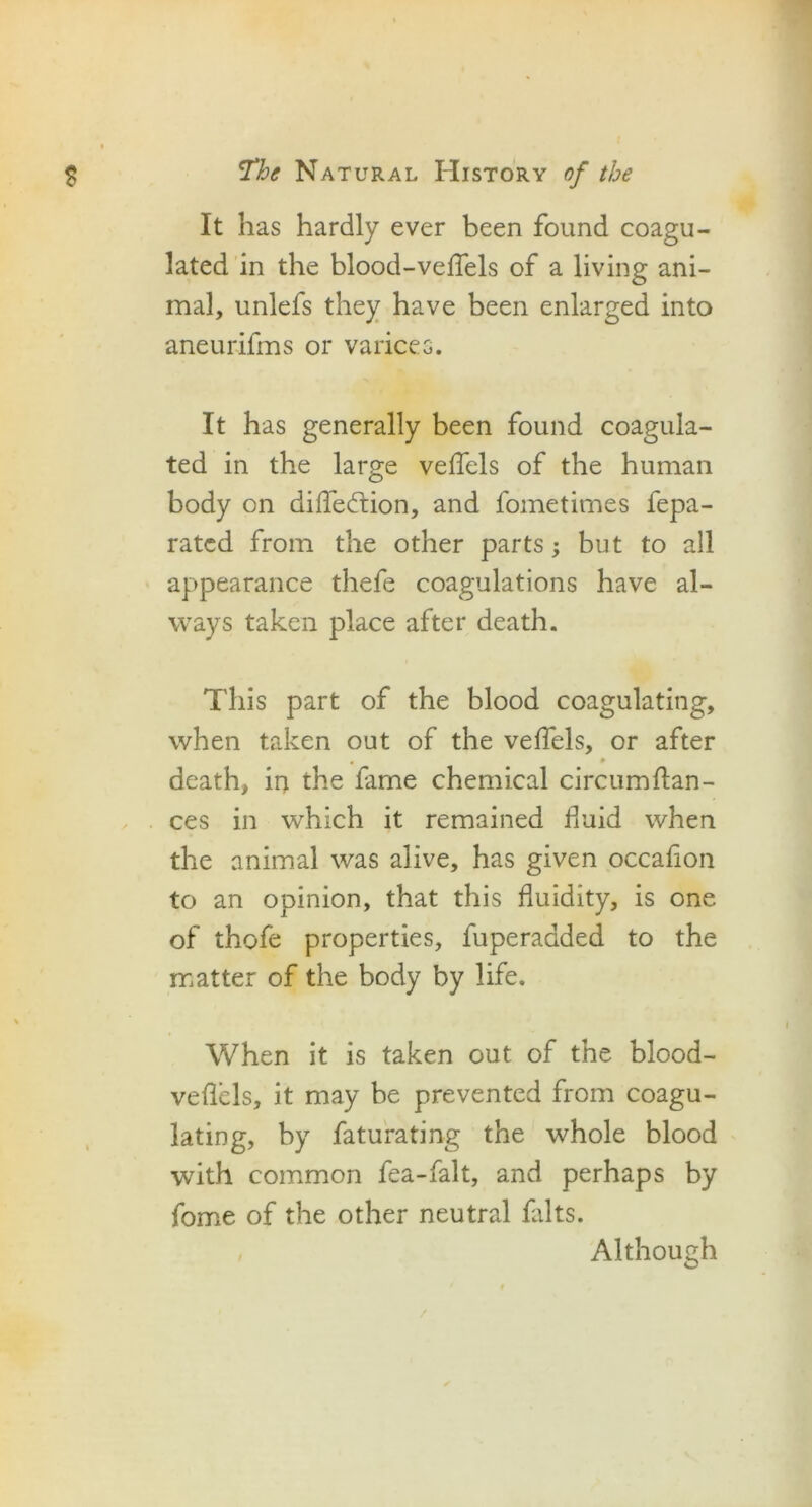 It has hardly ever been found coagu- lated in the blood-veffels of a living ani- mal, unlefs they have been enlarged into aneurifms or varices. It has generally been found coagula- ted in the large veffels of the human body on diffeftion, and fometimes fepa- ratcd from the other parts; but to all appearance thefe coagulations have al- ways taken place after death. This part of the blood coagulating, when taken out of the veffels, or after death, in the fame chemical circumfian- ces in which it remained fluid when the animal was alive, has given occafion to an opinion, that this fluidity, is one of thofe properties, fuperadded to the matter of the body by life. When it is taken out of the blood- veffels, it may be prevented from coagu- lating, by faturating the whole blood with common fea-falt, and perhaps by fome of the other neutral falts. , Although /