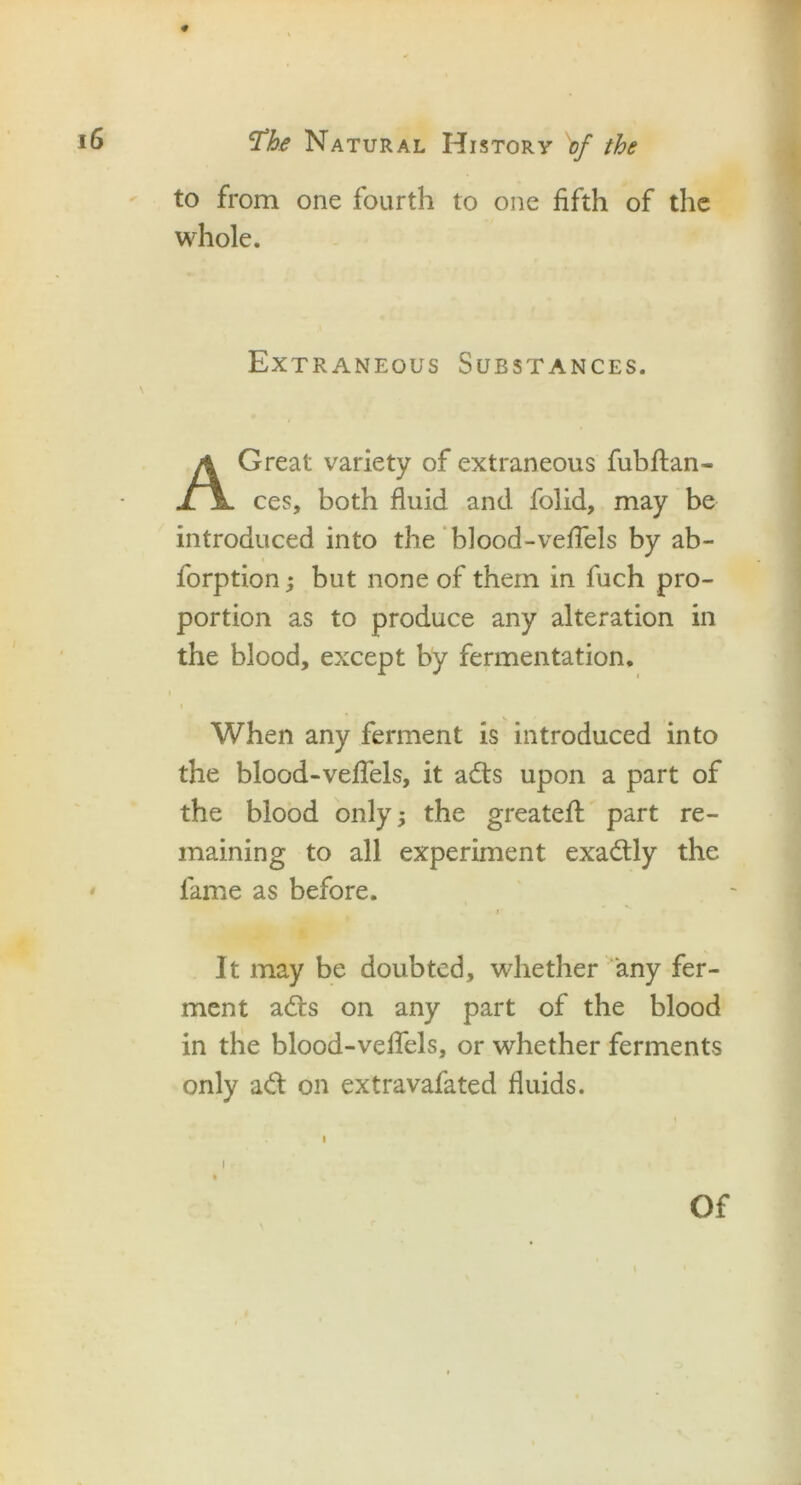 to from one fourth to one fifth of the whole. Extraneous Substances. A Great variety of extraneous fubflan- ces, both fluid and folid, may be introduced into the blood-vefTels by ab- forption; but none of them in fuch pro- portion as to produce any alteration in the blood, except by fermentation. i When any ferment is introduced into the blood-vefTels, it adts upon a part of the blood only; the greateff part re- maining to all experiment exadtly the lame as before. i It may be doubted, whether any fer- ment adts on any part of the blood in the blood-vefTels, or whether ferments only adt on extravafated fluids.