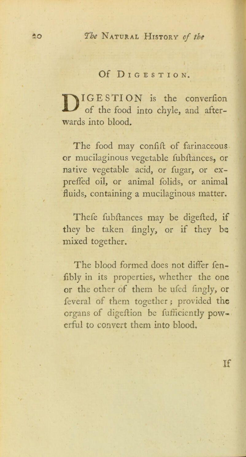 Of Digestion. DIGESTION is the converiion of the food into chyle, and after- wards into blood. , i The food may confift of farinaceous or mucilaginous vegetable fubflances, or native vegetable acid, or fugar, or ex- preffed oil, or animal folids, or animal fluids, containing a mucilaginous matter. Thefe fubflances may be digefled, if they be taken fingly, or if they be mixed together. The blood formed does not differ fen- fibly in its properties, whether the one or the other of them be ufed fingly, or feveral of them together; provided the organs of digeflion be fufHciently pow- erful to convert them into blood. If