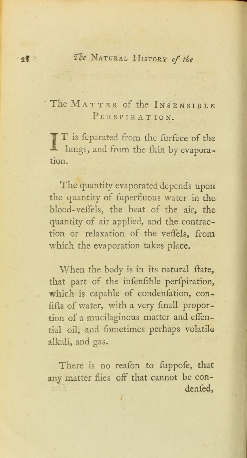 The Matter of the Insensible Per s p ir at ION. IT is feparated from the furface of the lungs, and from the fkin by evapora- tion. The quantity evaporated depends upon the quantity of fuperfluous water in the blood-veflels, the heat of the air, the quantity of air applied, and the contrac- tion or relaxation of the veflels, from which the evaporation takes place. When the body is in its natural Hate, that part of the infenfible perfpiration, which is capable of condenfation, con^ fills of water, with a very fmall propor- tion of a mucilaginous matter and eflen- tial oil, and fometimes perhaps volatile alkali, and gas. There is no reafon to fuppofe, that any matter flies off that cannot be con- denfed.