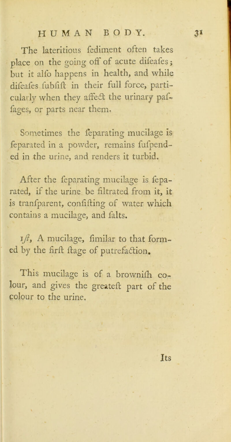 The lateritious fediment often takes place on the going off of acute difeafes; but it alfo happens in health, and while difeafes fubfift in their full force, parti- cularly when they affedt the urinary paf- fages, or parts near them. Sometimes the feparating mucilage is feparated in a powder, remains fufpend- ed in the urine, and renders it turbid. After the feparating mucilage is fepa- rated, if the urine be filtrated from it, it is tranfparent, confiding of water which contains a mucilage, and falts. ]ft, A mucilage, fimilar to that form- ed by the fir ft ftage of putrefaction. This mucilage is of a brownifh co- lour, and gives the greateft part of the colour to the urine. Its