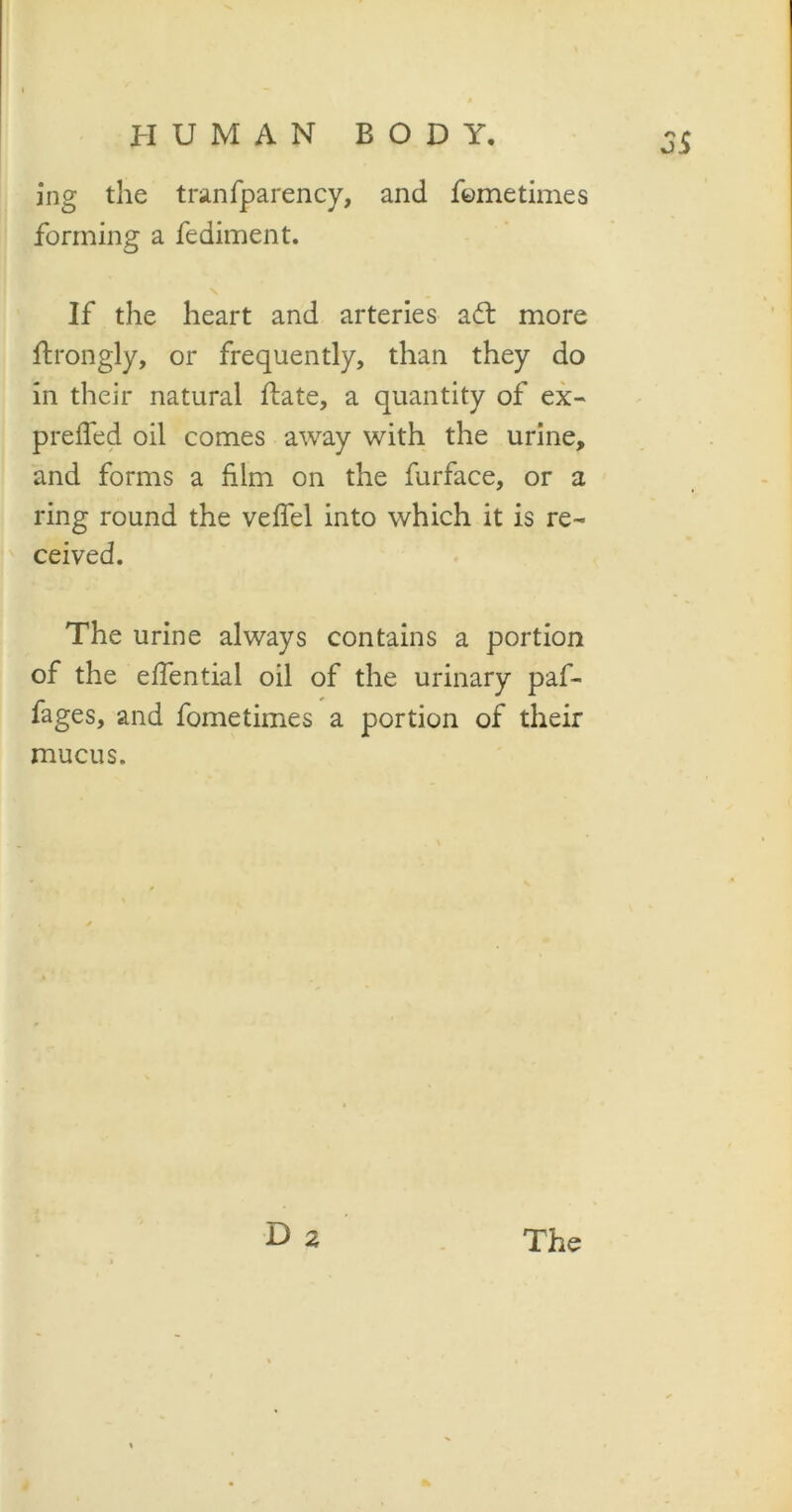 o5 ing the tranfparency, and fometimes forming a fediment. If the heart and arteries aft more ftrongly, or frequently, than they do in their natural ftate, a quantity of ex- preifed oil comes away with the urine, and forms a him on the furface, or a ring round the velfel into which it is re- ceived. The urine always contains a portion of the elfential oil of the urinary paf- fages, and fometimes a portion of their mucus.