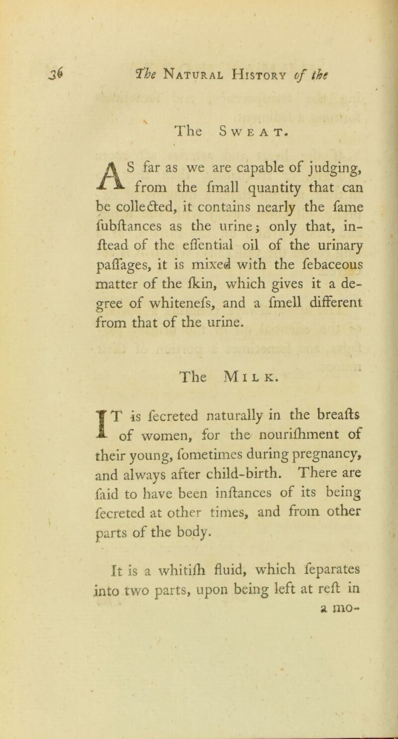 The Sweat. \ AS far as we are capable of judging, from the fmall quantity that can be collected, it contains nearly the fame fubftances as the urine; only that, in- ftead of the effential oil of the urinary paffages, it is mixed with the febaceous matter of the fkin, which gives it a de- gree of whitenefs, and a fmell different from that of the urine. The Milk. IT is fecreted naturally in the breafts of women, for the nourifhment of their young, fometimes during pregnancy, and always after child-birth. There are faid to have been inftances of its being fecreted at other times, and from other parts of the body. It is a whitifh fluid, which ieparates into two parts, upon being left at reft in a mo- __