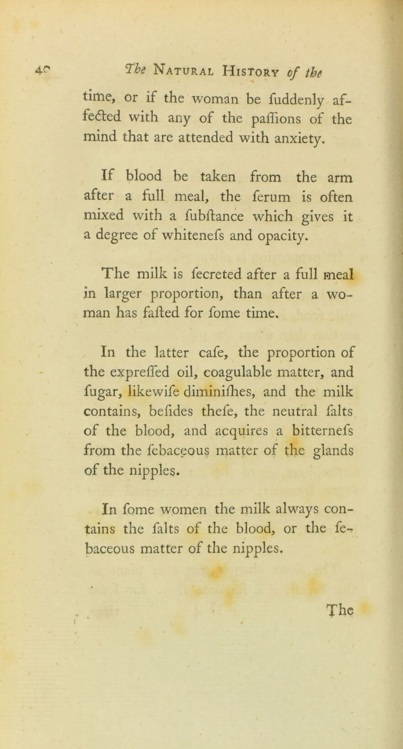 time, or if the woman be fuddenly af- fected with any of the paffions of the mind that are attended with anxiety. If blood be taken from the arm after a full meal, the ferum is often mixed with a fubftance which gives it a degree of whitenefs and opacity. The milk is fecreted after a full meal in larger proportion, than after a wo- man has faffed for fome time. In the latter cafe, the proportion of the expreffed oil, coagulable matter, and fugar, likewife diminifhes, and the milk contains, befides thefe, the neutral falts of the blood, and acquires a bitternefs from the febaceous matter of the glands of the nipples. In fome women the milk always con- tains the falts of the blood, or the fe- baceous matter of the nipples. t