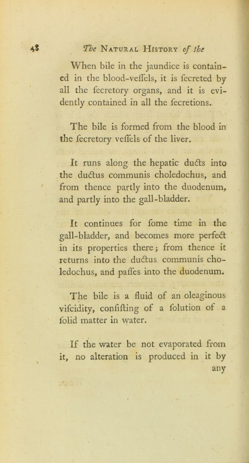 When bile in the jaundice is contain- ed in the blood-veffels, it is fecreted by all the fecretory organs, and it is evi- dently contained in all the fecretions. The bile is formed from the blood in the fecretory veffels of the liver. It runs along the hepatic ducfts into the dudtus communis choledochus, and from thence partly into the duodenum, and partly into the gall-bladder. It continues for fome time in the gall-bladder, and becomes more perfect in its properties there from thence it returns into the du&us communis cho- 0 ledochus, and paffes into the duodenum. The bile is a fluid of an oleaginous vifcidity, confifling of a folution of a folid matter in water. V , ' If the water be not evaporated from it, no alteration is produced in it by any