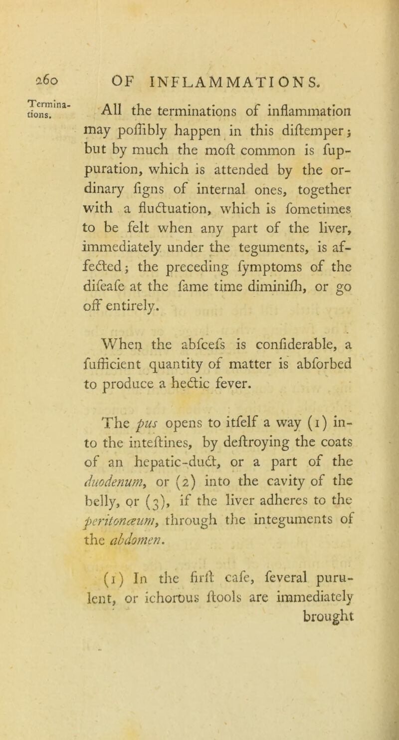 Termina- tions. All the terminations of inflammation may poflibly happen in this diftemper 3 but by much the moll common is fup- puration, which is attended by the or- dinary flgns of internal ones, together with a fluctuation, which is fometimes to be felt when any part of the liver, immediately under the teguments, is af- fected 3 the preceding fymptoms of the difeafe at the fame time diminifh, or go off entirely. When the abfcefs is confiderable, a fufficient quantity of matter is abforbed to produce a hedtic fever. The pus opens to itfelf a way (1) in- to the inteftines, by deftroying the coats of an hepatic-dudt, or a part of the duodenum, or (2) into the cavity of the belly, or (^), if the liver adheres to the peritoneum, through the integuments of the abdomen. (1) In the flrfl cafe, feveral puru- lent, or ichorous ltools are immediately brought