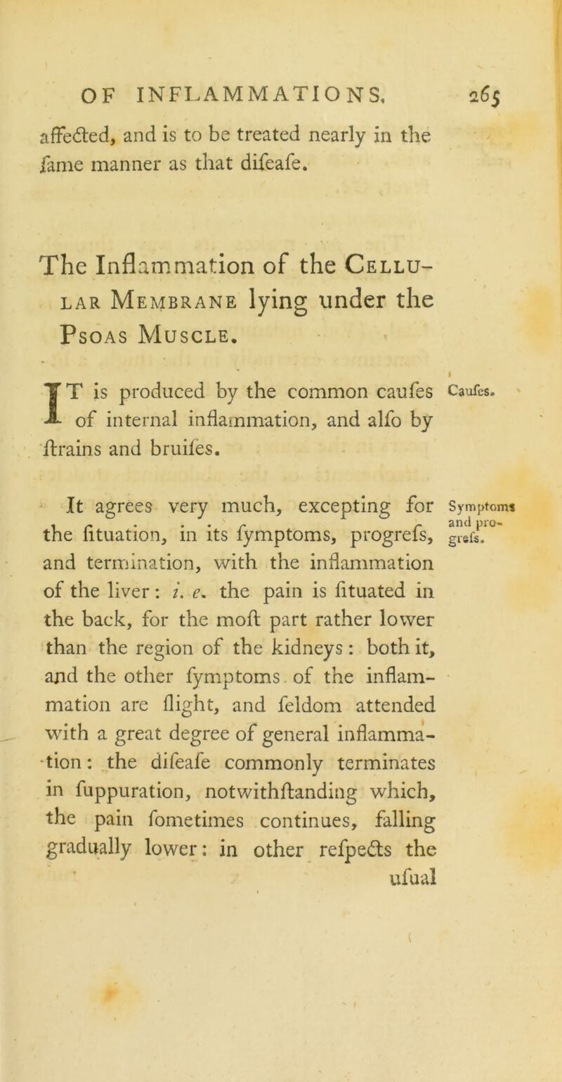affected, and is to be treated nearly in the fame manner as that difeafe. The Inflammation of the Cellu- lar Membrane lying under the Psoas Muscle. $ IT is produced by the common caufes Caufcs. of internal inflammation, and alfo by ftrains and bruiles. It agrees very much, excepting for Symptoms . r ... r r and pro- the lituation, in its lymptoms, progrefs, giefe. and termination, with the inflammation of the liver: i. e. the pain is fituated in the back, for the moll part rather lower than the region of the kidneys: both it, and the other fymptoms. of the inflam- mation are flight, and feldom attended with a great degree of general inflamma- tion: the difeafe commonly terminates in fuppuration, notwithflanding which, the pain fometimes continues, falling gradually lower: in other refpe&s the ufual (