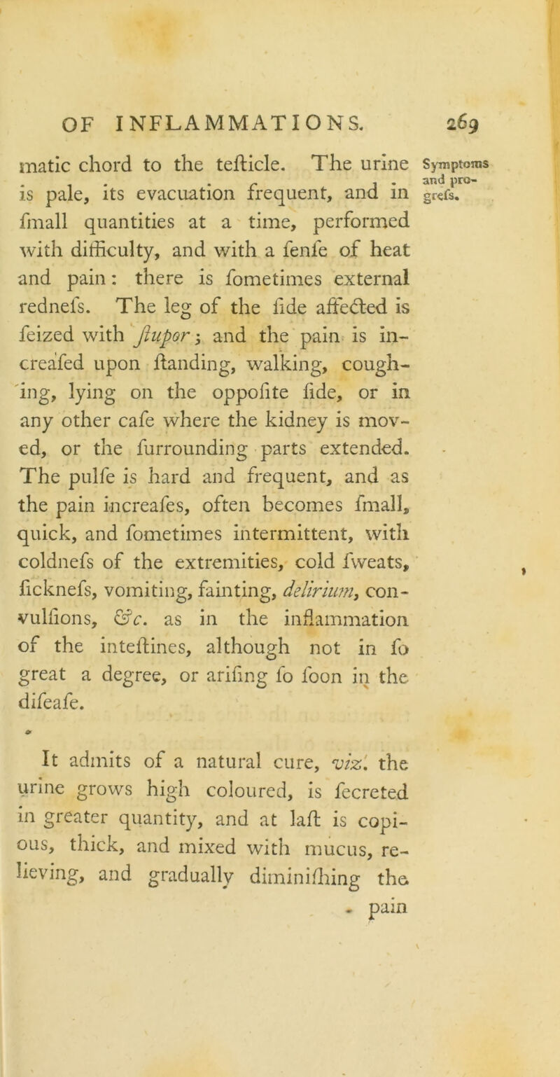 matic chord to the tefticle. The urine Symptoms . . r . . and pro- is pale, its evacuation frequent, and 111 gr€fs. fmall quantities at a time, performed with difficulty, and with a fenfe of heat and pain: there is fometimes external rednefs. The leg of the lide affected is feized with Jiupor 5 and the pain is in- creafed upon handing, walking, cough- ing, lying on the oppofite lide, or in any other cafe where the kidney is mov- ed, or the furrounding parts extended. The pulfe is hard and frequent, and as the pain increafes, often becomes fmall, quick, and fometimes intermittent, with coldnefs of the extremities, cold fvveats, ficknefs, vomiting, fainting, delirium, con- vullions, &c. as in the inflammation of the intelfines, although not in fo great a degree, or arifing fo loon in the difeafe. o> It admits of a natural cure, viz', the urine grows high coloured, is fecreted in greater quantity, and at lad; is copi- ous, thick, and mixed with mucus, re- lieving, and gradually diminiffiing the . pain