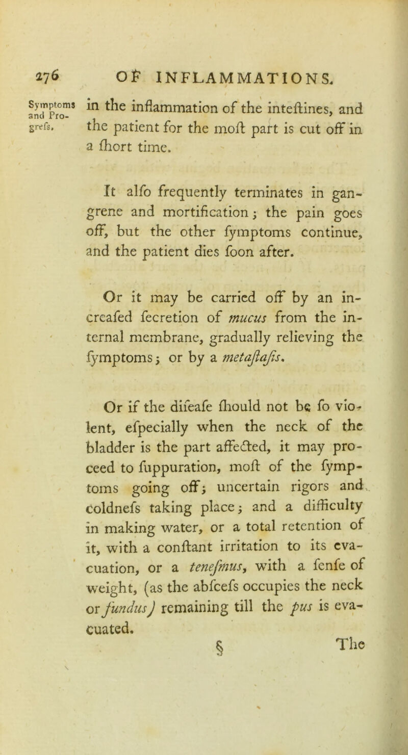l'/G Symptoms and Pro- grefs. OF INFLAMMATIONS. in the inflammation of the inteflines, and the patient for the mod: part is cut off in a fhort time. It alfo frequently terminates in gan- grene and mortification ; the pain goes off, but the other fymptoms continue, and the patient dies foon after. Or it may be carried off by an in- creafed fecretion of mucus from the in- ternal membrane, gradually relieving the fymptoms 5 or by a metajiajis. Or if the difeafe fliould not be fo vio* lent, efpecially when the neck of the bladder is the part affedted, it may pro- ceed to fuppuration, mod of the fymp- toms going off; uncertain rigors and, coldnefs taking place; and a difficulty in making water, or a total retention of it, with a conftant irritation to its eva- cuation, or a tenefmus, with a fenfe of weight, (as the abfcefs occupies the neck or fundus) remaining till the pus is eva- cuated. §
