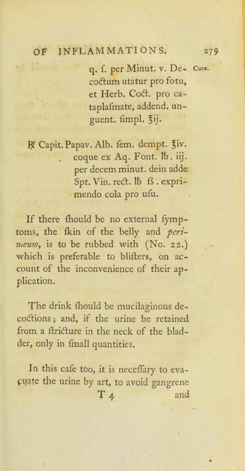 q. f. per Minut. v. De- codtum utatur pro fotu, et Herb. Codt. pro ca- taplafmate, addend, un- guent. fimpl. ?ij. $ Capit. Papav. Alb. fem. dempt. glv. coque ex Aq. Font. lb. iij. per decern minut. dein adde Spt. Vin. redt. lb {$ . expri- mendo cola pro ufu. If there fhould be no external fymp- toms, the fkin of the belly and peri- nceum, is to be rubbed with (No. 22.) which is preferable to blifters, on ac- count of the inconvenience of their ap- plication. The drink fhould be mucilaginous de- codtions; and, if the urine be retained from a ftridlure in the neck of the blad- der, only in fmall quantities. In this cafe too, it is necelfary to eva- luate the urine by art, to avoid gangrene T 4 and