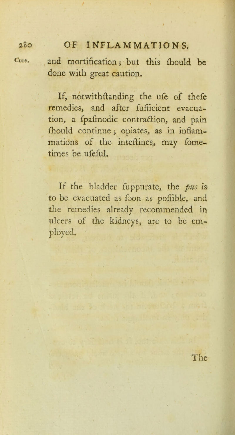 t 280 Cure, OF INFLAMMATIONS. and mortification ; but this fhould be done with great caution. If, notwithflanding the ufe of thefe remedies, and after fufficient evacua- tion, a fpafmodic contraction, and pain fhould continue; opiates, as in inflam- mations of the inteftines, may fome- times be ufeful. If the bladder fuppurate, the pus is to be evacuated as foon as poflible, and the remedies already recommended in ulcers of the kidneys, are to be em- ployed.