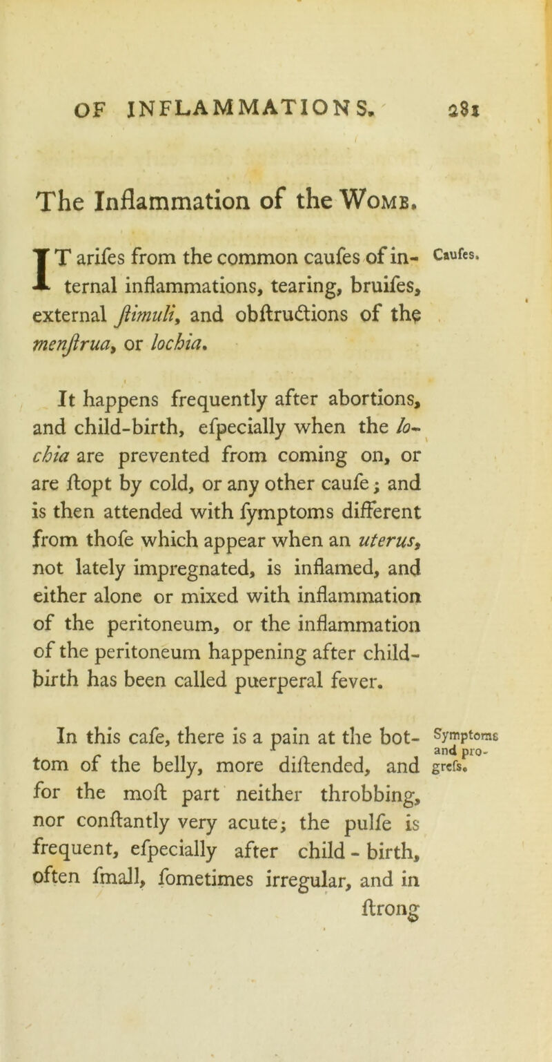 The Inflammation of the Womb. IT arifes from the common caufes of in- Caufes* ternal inflammations, tearing, bruifes, external Jlimuli, and obftru&ions of the menjlruciy or lochia. i « It happens frequently after abortions, and child-birth, efpecially when the lo- chia are prevented from coming on, or are jftopt by cold, or any other caufe; and is then attended with fymptoms different from thofe which appear when an uterusy not lately impregnated, is inflamed, and either alone or mixed with inflammation of the peritoneum, or the inflammation of the peritoneum happening after child- birth has been called puerperal fever. In this cafe, there is a pain at the bot- Symptoms 1 and pro- tom of the belly, more dillended, and grcfs. for the moft part neither throbbing, nor conflantly very acute; the pulfe is frequent, efpecially after child - birth, often fmall, fometimes irregular, and in ftrong
