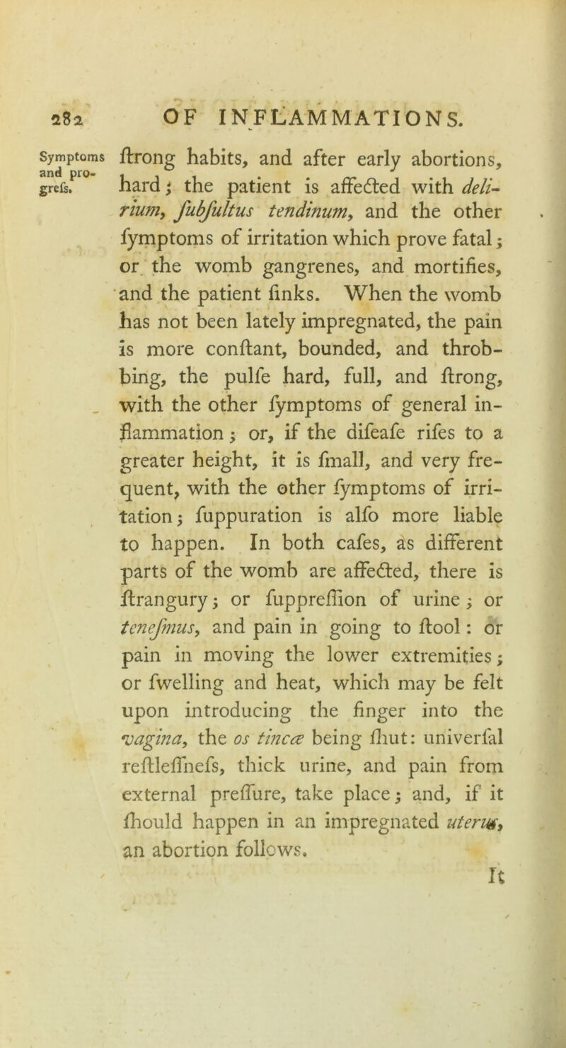 Symptoms and pro- grels. ftrong habits, and after early abortions, hard ; the patient is affedted with deli- rium, fubfultus tendinnm, and the other fymptoms of irritation which prove fatal; or the womb gangrenes, and mortifies, and the patient finks. When the womb has not been lately impregnated, the pain is more conftant, bounded, and throb- bing, the pulle hard, full, and ftrong, with the other fymptoms of general in- flammation ; or, if the difeafe rifes to a greater height, it is fmall, and very fre- quent, with the other fymptoms of irri- tation; fuppuration is alfo more liable to happen. In both cafes, as different parts of the womb are affedted, there is ftrangury; or fuppreflion of urine; or tenefmus, and pain in going to flool: or pain in moving the lower extremities; or fwelling and heat, which may be felt upon introducing the finger into the *vagina, the os tinea being fhut: uriiverfal reftleffnefs, thick urine, and pain from external preffure, take place; and, if it fhould happen in an impregnated uterus, an abortion follows. It t