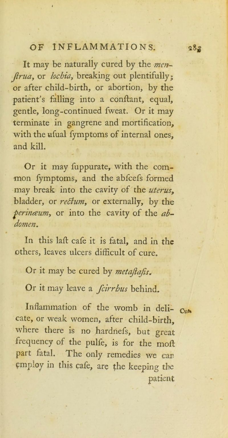 I OF INFLAMMATIONS. It may be naturally cured by the men- jlrua, or lochia, breaking out plentifully; or after child-birth, or abortion, by the patient’s falling into a conftant, equal, gentle, long-continued fweat. Or it may terminate in gangrene and mortification, with the ufual fymptoms of internal ones, and kill. Or it may fuppurate, with the com- mon fymptoms, and the abfcefs formed may break into the cavity of the uterus, bladder, or redlum, or externally, by the perinteum, or into the cavity of the ab- domen. In this lafl: cafe it is fatal, and in the others, leaves ulcers difficult of cure. Or it may be cured by metafiajis. Or it may leave a fcirrhus behind. Inflammation of the womb in deli- cate, or weak women, after child-birth, where there is no hardnefs, but great frequency of the pulfe, is for the moll part fatal. The only remedies we car employ in this cafe, are the keeping the patient 283 Cu**