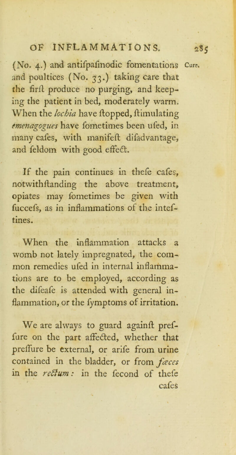 (No. 4.) and antifpafmodic fomentations and poultices (No. 33.) taking care that the firfl produce no purging, and keep- ing the patient in bed, moderately warm. When the lochia have flopped, flimulating emetiagognes have fometimes been ufed, in many cafes, with manifefl difadvantage, and feldom with good effedt. If the pain continues in thefe cafes, notwithflanding the above treatment, opiates may fometimes be given with fuccefs, as in inflammations of the intef- tines. When the inflammation attacks a womb not lately impregnated, the com- mon remedies ufed in internal inflamma- tions are to be employed, according as the difeafe is attended with general in- flammation, or the fymptoms of irritation. We are always to guard againfl pref- fure on the part affedted, whether that preffure be external, or arife from urine contained in the bladder, or from fceces in the return: in the fecond of thefe 1 cafes 2S5 Cure,