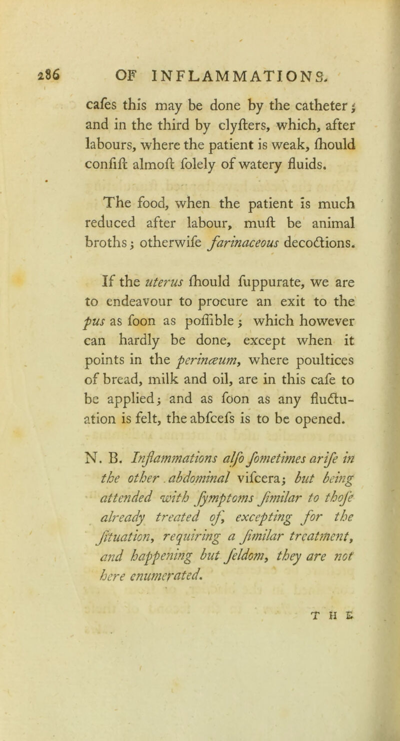 | * «* cafes this may be done by the catheter ' and in the third by clyfters, which, after labours, where the patient is weak, fhould confift almofl folely of watery fluids. The food, when the patient Is much reduced after labour, muff be animal broths ; otherwife farinaceous decoCtions. % If the uterus fhould fuppurate, we are to endeavour to procure an exit to the pus as foon as poflible ; which however can hardly be done, except when it points in the perinceum, where poultices of bread, milk and oil, are in this cafe to be applied; and as foon as any fluctu- ation is felt, the abfcefs is to be opened. N. B. Infammations alfo fometimes arife in the other abdominal vifcera; but being attended with fympto?ns fimilar to thoje already treated of excepting for the fttuation, requiring a funilar treatment, and happeJiing but feldom, they are not here enumerated. tiie
