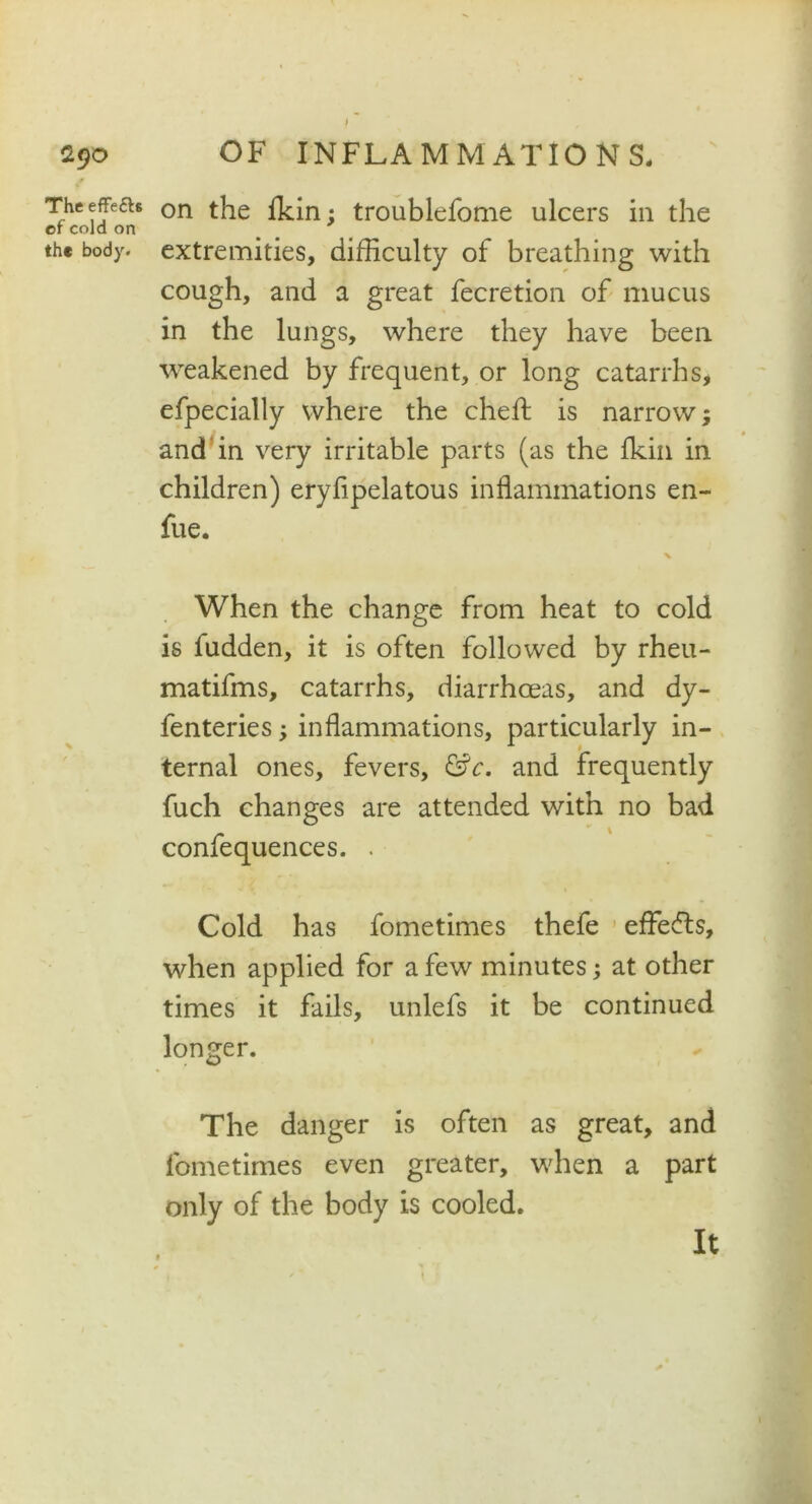 f 290 f The effects of cold on the body. OF INFLAMMATIONS. on the fkin; troublefome ulcers in the extremities, difficulty of breathing with cough, and a great fecretion of mucus in the lungs, where they have been weakened by frequent, or long catarrhs, efpecially where the chefl is narrow; and in very irritable parts (as the fkin in children) eryfipelatous inflammations en- fue. % When the change from heat to cold is fudden, it is often followed by rheu- matifms, catarrhs, diarrhoeas, and dy- fenteries; inflammations, particularly in- ternal ones, fevers, &c. and frequently fuch changes are attended with no bad confequences. . Cold has fometimes thefe effe<5ts, when applied for a few minutes; at other times it fails, unlefs it be continued longer. The danger is often as great, and fometimes even greater, when a part only of the body is cooled. It