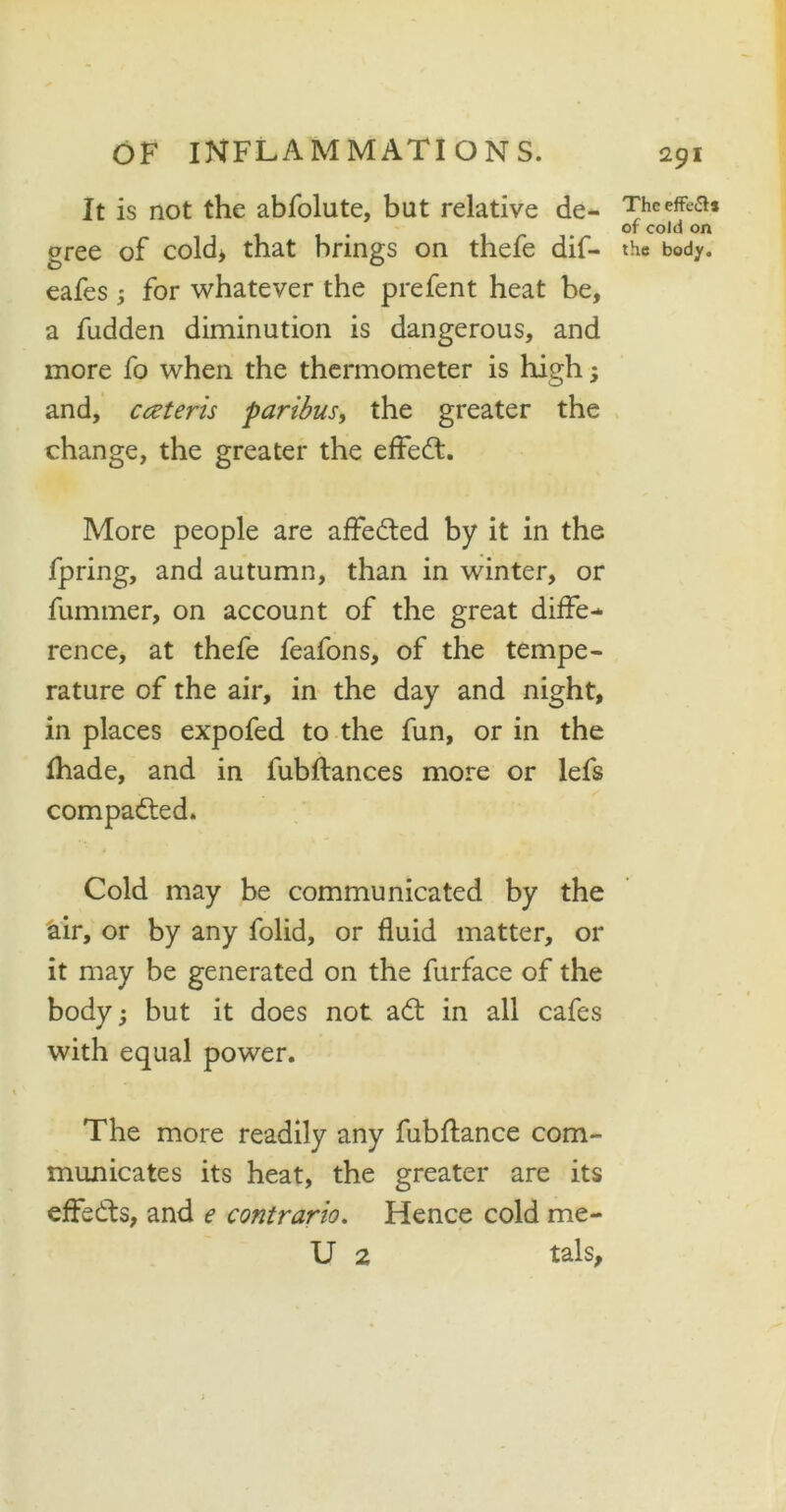 It is not the abfolute, but relative de- gree of cold* that brings on thefe dif- eafes ; for whatever the prefent heat be, a fudden diminution is dangerous, and more fo when the thermometer is high; and, cczteris paribus, the greater the change, the greater the effedt. More people are affedted by it in the fpring, and autumn, than in winter, or fummer, on account of the great diffe- rence, at thefe feafons, of the tempe- rature of the air, in the day and night, in places expofed to the fun, or in the (hade, and in fubftances more or lefs compadted. Cold may be communicated by the air, or by any folid, or fluid matter, or it may be generated on the furface of the body; but it does not adt in all cafes with equal power. The more readily any fubflance com- municates its heat, the greater are its effedts, and e contrario. Hence cold me- U 2 tals, The effects of cold on the body.