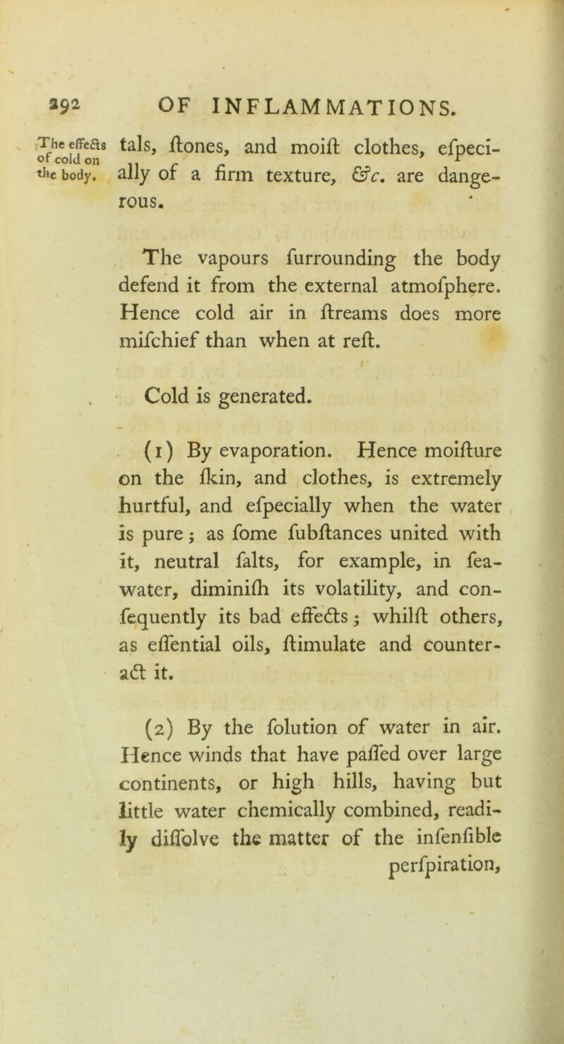 Theeffeas tals, ftones, and moift clothes, efpeci- the body, ally or a non texture, &c. are dange- rous. The vapours furrounding the body defend it from the external atmofphere. Hence cold air in ftreams does more mifchief than when at reft. . Cold is generated. (1) By evaporation. Hence moifture on the fkin, and clothes, is extremely hurtful, and efpecially when the water is pure; as fome fubftances united with it, neutral falts, for example, in fea- water, diminfth its volatility, and con- fequently its bad effects; whilft others, as eftential oils, ftimulate and counter- act it. (2) By the folution of water in air. Hence winds that have palled over large continents, or high hills, having but little water chemically combined, readi- ly diftolve the matter of the infenfible perfpiration.