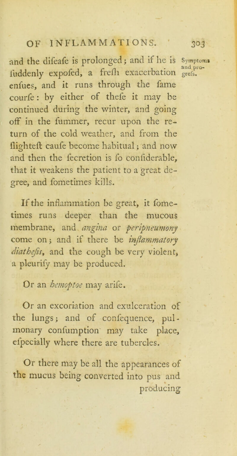 and the difeafe is prolonged; and if he is iuddenly expofed, a frefli exacerbation enfues, and it runs through the fame courfe: by either of thefe it may be continued during the winter, and going off in the fummer, recur upon the re- turn of the cold weather, and from the flighted; caufe become habitual; and now and then the fecretion is fo confiderable, that it weakens the patient to a great de- gree, and fometimes kills. If the inflammation be great, it fome- times runs deeper than the mucous membrane, and angina or peripneumony come on; and if there be inflammatory diathefls, and the cough be very violent, a pleurify may be produced. Or an hemoptoe may arife. Or an excoriation and exulceration of the lungs; and of confequence, pul- monary confumption may take place, efpecially where there are tubercles. Symptom* and pro- gress. Or there may be all the appearances of the mucus being converted into pus and producing