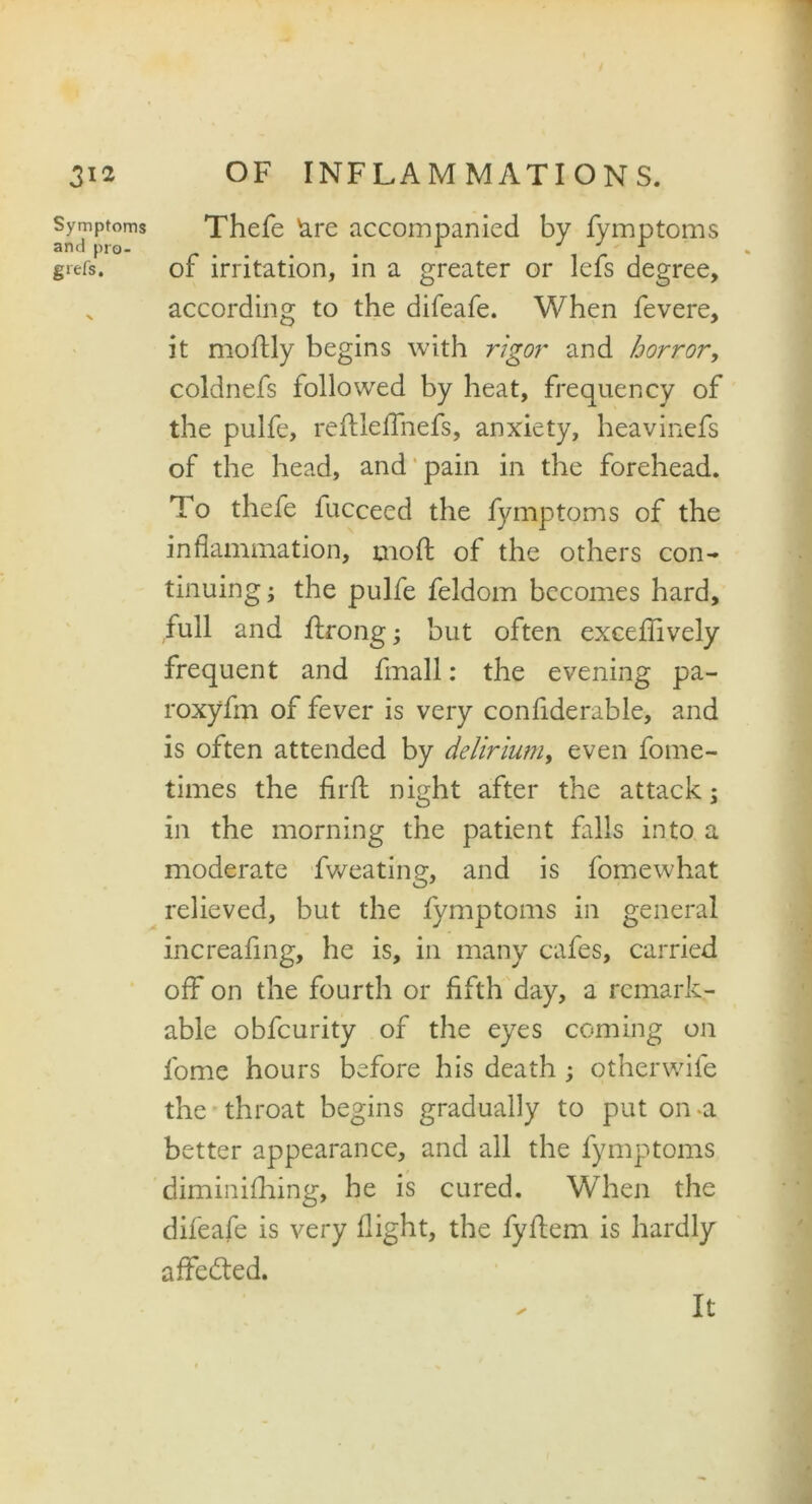 Symptoms and pro- gtefs. Thefe &re accompanied by fymptoms of irritation, in a greater or lefs degree, according to the difeafe. When fevere, it moftly begins with rigor and horror, coldnefs followed by heat, frequency of the pulfe, reflleffnefs, anxiety, heavinefs of the head, and pain in the forehead. To thefe fucceed the fymptoms of the inflammation, mod: of the others con- tinuing; the pulfe feldom becomes hard, full and flrong; but often excefflvely frequent and fmall: the evening pa- roxyfm of fever is very confiderable, and is often attended by delirium, even fome- times the firfl night after the attack; in the morning the patient falls into a moderate fweating, and is fomewhat relieved, but the fymptoms in general increafing, he is, in many cafes, carried off on the fourth or fifth day, a remark- able obfcurity of the eyes coming on fome hours before his death ; otherwife the throat begins gradually to put on-a better appearance, and all the fymptoms diminifhing, he is cured. When the difeafe is very flight, the fyfiem is hardly affedted. It