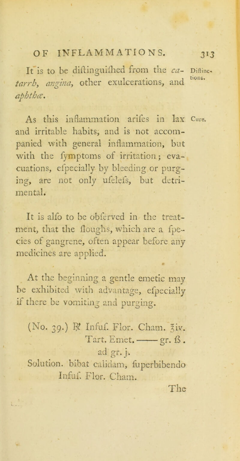 It is to be diftinguifhed from the ca- Diftinc- tarrh, angina, other exulcerations, and aphtha. As this inflammation arifes in Tax Cure, and irritable habits, and is not accom- panied with general inflammation, but with the fymptoms of irritation; eva- cuations, efpecially by bleeding or purg- ing, are not only ufelefs, but detri- mental. It is alfo to be obferved in the treat- ment, that the Houghs, which are a fpe- cies of gangrene, often appear before any medicines are applied. At the beginning a gentle emetic may be exhibited with advantage, efpecially if there be vomiting and purging. (No. 39.) 3? Infuf. Flor. Cham. %iv. Tart. Emet. gr. & . adgr.j. Solution, bibat caiidam, fuperbibendo Infui. Flor. Cham.