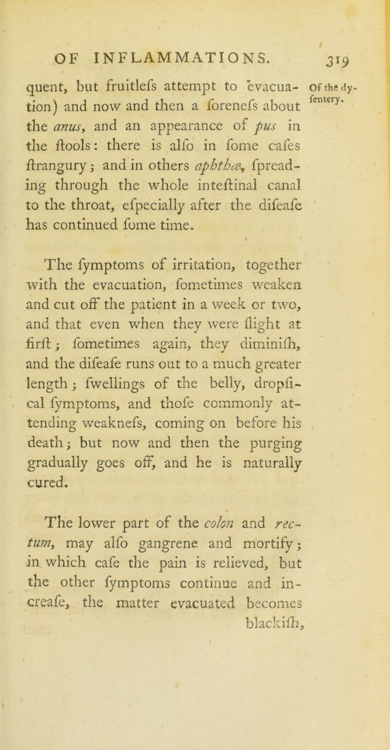 3T9 quent, but fruitlefs attempt to evacua- tion) and now and then a forenefs about the anus, and an appearance of pus in the ftools: there is alio in fome cafes flrangury; and in others aphtha> fpread- ing through the whole inteftinal canal to the throat, efpecially after the difeafe has continued fome time. The fymptoms of irritation, together with the evacuation, fometimes weaken and cut off the patient in a week or two, and that even when they were flight at firif; fometimes again, they diminifh, and the difeafe runs out to a much greater length; fwellings of the belly, dropfi- cal fymptoms, and thofe commonly at- tending weaknefs, coming on before his death; but now and then the purging gradually goes off, and he is naturally cured. t i The lower part of the colon and rec- tum, may alfo gangrene and mortify; in which cafe the pain is relieved, but the other fymptoms continue and in- creafe, the matter evacuated becomes black ifh. Of the dy- fentery. (