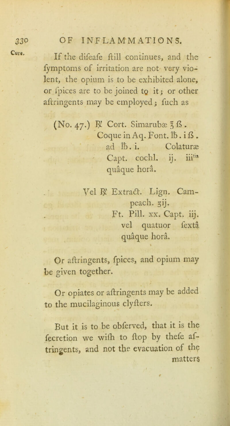 Cure. If the difeafe ftill continues, and the fymptoms of irritation are not very vio- lent, the opium is to be exhibited alone, or fpices are to be joined tg it; or other aftringents may be employed; fuch as (No. 47.) $ Cort. Simarubae J £ . Coque in Aq. Font, lb. i B . ad lb. i. Colaturas ; Capt. cochl. ij. iiitia quaque hora. Vel W Extra#. Lign. Cam- peach. gij. Ft. Pill. xx. Capt. iij. vel quatuor fexta quaque hora. 1 Or aftringents, fpices, and opium may be given together. ✓ Or opiates or aftringents may be added to the mucilaginous clyfters. 0 But it is to be obferved, that it is the fecretion we wifti to flop by thefe af- tringents, and not the evacuation of the matters t