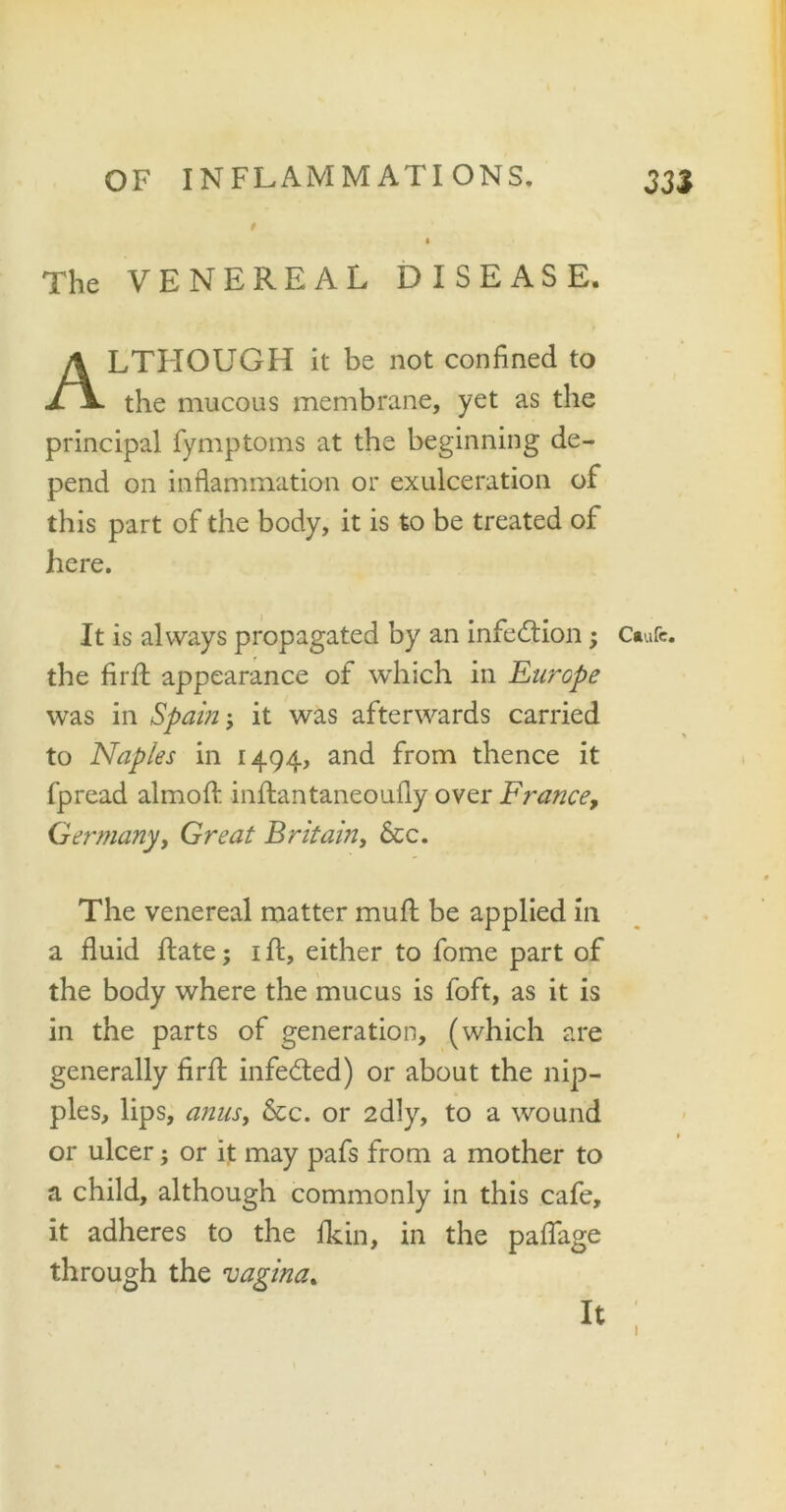 The VENEREAL DISEASE. ALTHOUGH it be not confined to the mucous membrane, yet as the principal fymptoms at the beginning de- pend on inflammation or exulceration of this part of the body, it is to be treated of here. It is always propagated by an infection; the firft appearance of which in Europe was in Spam j it was afterwards carried to Naples in 1494, and from thence it fpread almoft inftantaneoufly over France, Germany, Great Britain, &c. The venereal matter mult be applied in a fluid ftate; 1 ft, either to fome part of the body where the mucus is foft, as it is in the parts of generation, (which are generally firft infeded) or about the nip- ples, lips, anus, &c. or 2dly, to a wound or ulcer; or it may pafs from a mother to a child, although commonly in this cafe, it adheres to the fkin, in the paflage through the vagina. It Caufc.