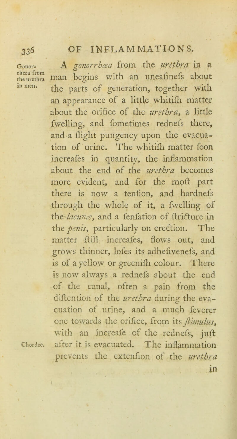 3j6 Gonor- rhoea from the urethra in men. Chordee. OF INFLAMMATIONS. A gonorrhoea from the urethra in a man begins with an uneafinefs about the parts of generation, together with an appearance of a little whitifli matter about the orifice of the urethra, a little fwelling, and fometimes rednefs there, and a flight pungency upon the evacua- tion of urine. The whitifh matter foon increafes in quantity, the inflammation about the end of the urethra becomes more evident, and for the mod part there is now a tenfion, and hardnefs through the whole of it, a fwelling of t\\Z'lacunee, and a fenfation of ftridture in the penis, particularly on erection. The matter ft ill increafes, flows out, and grows thinner, lofes its adhefivenefs, and is of a yellow or greeniflh colour. There is now always a rednefs about the end of the canal, often a pain from the diftention of the urethra during the eva- cuation of urine, and a much feverer one towards the orifice, from its Jlimulus, with an increafe of the rednefs, juft after it is evacuated. The inflammation prevents the extenfion of the urethra in i