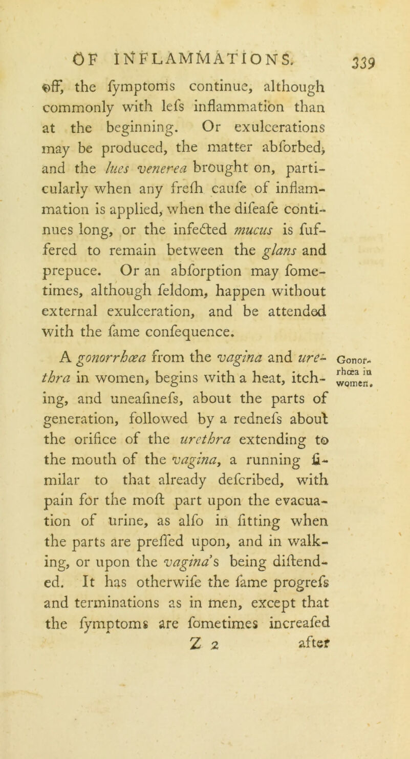 f>fF, the fymptoms continue, although commonly with lefs inflammation than at the beginning. Or exulcerations may be produced, the matter abforbed> and the lues venerea brought on, parti- cularly when any frefh caufe of inflam- mation is applied, when the difeafe conti- nues long, or the infedted mucus is fuf- fered to remain between the glans and prepuce. Or an abforption may fome- times, although feldom, happen without external exulceration, and be attended with the fame confequence. A gonorrhoea from the vagina and ure- thra in women, begins with a heat, itch- ing, and uneafinefs, about the parts of generation, followed by a rednefs about the orifice of the urethra extending to the mouth of the vagina, a running Si- milar to that already defcribed, with pain for the moft part upon the evacua- tion of urine, as alfo in fitting when the parts are prelied upon, and in walk- ing, or upon the vagina s being distend- ed. It has otherwife the fame progrefs and terminations as in men, except that the fymptoms are fometimes increafed Z 2 after Gonor- rhoea in worrier.#