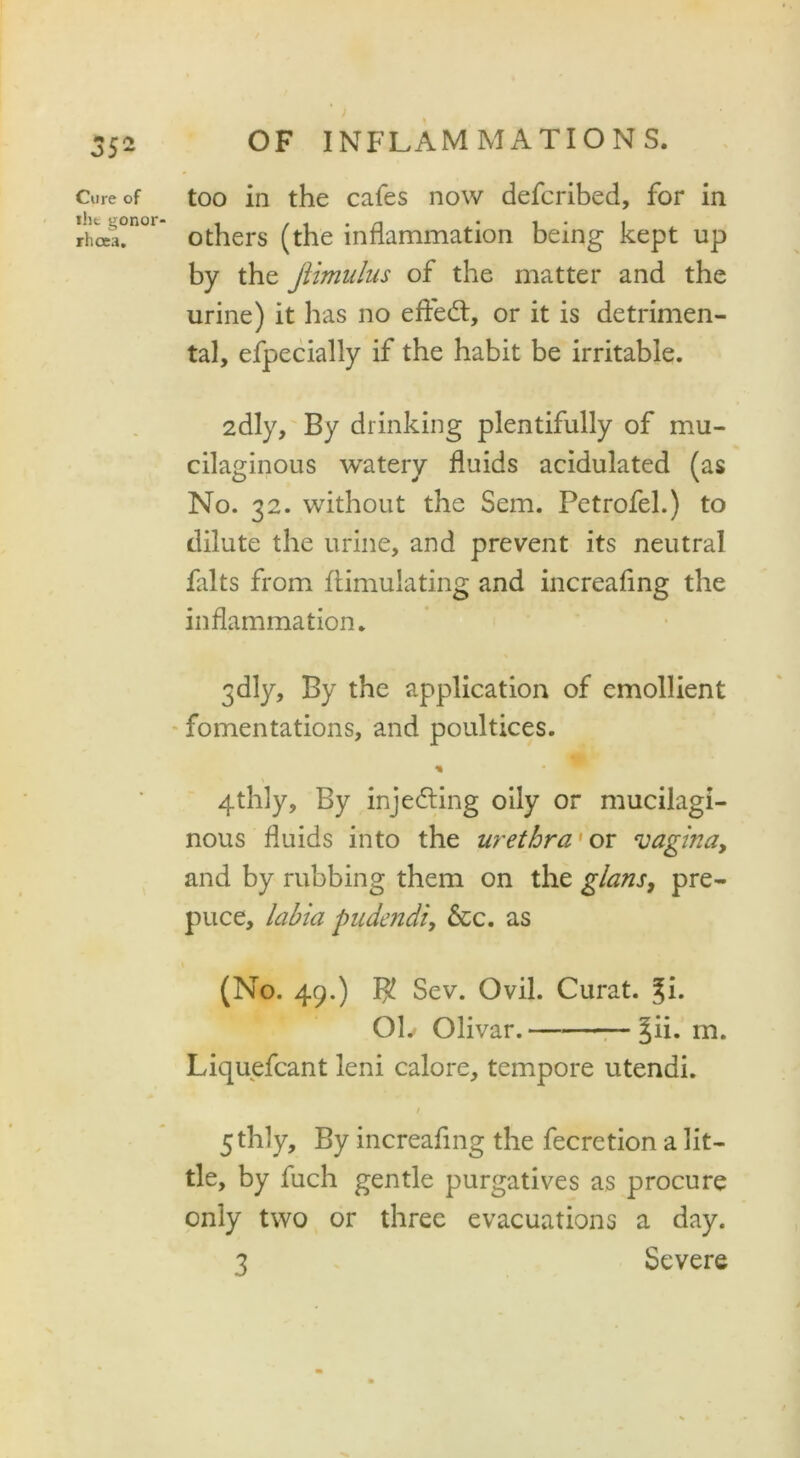 Cure of the gonor- rhoea. OF INFLAM MATION S. too in the cafes now defcribed, for in others (the inflammation being kept up by the Jlimulus of the matter and the urine) it has no eftedt, or it is detrimen- tal, efpecially if the habit be irritable. 2dly, By drinking plentifully of mu- cilaginous watery fluids acidulated (as No. 32. without the Sem. Petrofel.) to dilute the urine, and prevent its neutral falts from ftimulating and increafing the inflammation. 3dly, By the application of emollient fomentations, and poultices. * 4thly, By injecting oily or mucilagi- nous fluids into the urethra' or vagina, and by rubbing them on the g/ans, pre- puce, labia pudendi, &c. as (No. 49.) $ Sev. Ovil. Curat. %i. OL Olivar. §ii. m. Liquefcant leni calore, tempore utendi. / 5 thly. By increafing the fecretion a lit- tle, by fuch gentle purgatives as procure only two or three evacuations a day.