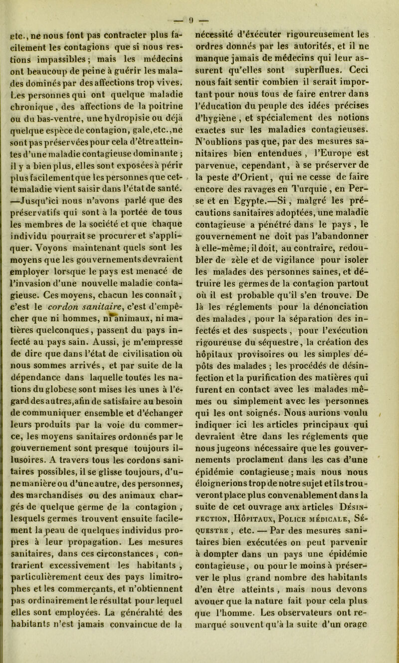 etc., ne nous font pas contracter plus fa- cilement les contagions que si nous res- tions impassibles; mais les médecins ont beaucoup de peine à guérir les mala- des dominés par désaffections trop vives. Les personnes qui ont quelque maladie chronique , des affections de la poitrine ou du bas-ventre, unehydropisie ou déjà quelque espèce de contagion, gale,etc.,ne sont pas préservées pour cela d’être attein- tes d’une maladie contagieuse dominante ; il y a bien plus, elles sont exposées à périr plus facilementque les personnes que cet- te maladie vient saisir dans l’état de santé. —Jusqu’ici nous n’avons parlé que des préservatifs qui sont à la portée de tous les membres de la société et que chaque individu pourrait se procurer et s’appli- quer. Voyons maintenant quels sont les moyens que les gouvernements devraient employer lorsque le pays est menacé de l’invasion d’une nouvelle maladie conta- gieuse. Ces moyens, chacun les connaît, c’est le cordon sanitaire, c’est d’empê- cher que ni hommes, nranimaux, ni ma- tières quelconques, passent du pays in- fecté au pays sain. Aussi, je m’empresse de dire que dans l’état de civilisation où nous sommes arrivés, et par suite de la dépendance dans laquelle toutes les na- tions duglobese sont mises les unes à l’é- gard des autres,afin de satisfaire au besoin de communiquer ensemble et d’échanger leurs produits par la voie du commer- ce, les moyens sanitaires ordonnés par le gouvernement sont presque toujours il- lusoires. A travers tous les cordons sani- taires possibles, il se glisse toujours, d’u- ne manière ou d’une autre, des personnes, des marchandises ou des animaux char- gés de quelque germe de la contagion , lesquels germes trouvent ensuite facile- ment la peau de quelques individus pro- pres à leur propagation. Les mesures sanitaires, dans ces circonstances , con-r trarient excessivement les habitants , particulièrement ceux des pays limitro- phes et les commerçants, et n’obtiennent pas ordinairement le résultat pour lequel elles sont employées. La généralité des habitants n’est jamais convaincue de la nécessité d’éxécuter rigoureusement les ordres donnés par les autorités, et il ne manque jamais de médecins qui leur as- surent qu’elles sont superflues. Ceci nous fait sentir combien il serait impor- tant pour nous tous de faire entrer dans l’éducation du peuple des idées précises d’hygiène , et spécialement des notions exactes sur les maladies contagieuses. N’oublions pas que, par des mesures sa- nitaires bien entendues , l’Europe est parvenue, cependant, à se préserver de la peste d’Orient, qui ne cesse de faire encore des ravages en Turquie , en Per- se et en Egypte.—Si, malgré les pré- cautions sanitaires adoptées, une maladie contagieuse a pénétré dans le pays , le gouvernement ne doit pas l’abandonner à elle-même; il doit, au contraire, redou- bler de zèle et de vigilance pour isoler les malades des personnes saines, et dé- truire les germes de la contagion partout où il est probable qu'il s’en trouve. De là les réglements pour la dénonciation des malades , pour la séparation des in- fectés et des suspects, pour l’exécution rigoureuse du séquestre, la création des hôpitaux provisoires ou les simples dé- pôts des malades ; les procédés de désin- fection et la purification des matières qui furent en contact avec les malades mê- mes ou simplement avec les personnes qui les ont soignés. Nous aurions voulu indiquer ici les articles principaux qui devraient être dans les réglements que nous jugeons nécessaire que les gouver- nements proclament dans les cas d’une épidémie contagieuse ; mais nous nous éloignerions trop de notre sujet et ils trou- veront place plus convenablement dans la suite de cet ouvrage aux articles Désin- fection, Hôpitaux, Police médicale, Sé- questre , etc. — Par des mesures sani- taires bien exécutées on peut parvenir à dompter dans un pays une épidémie contagieuse, ou pour le moins à préser- ver le plus grand nombre des habitants d’en être atteints , mais nous devons avouer que la nature fait pour cela plus que l’homme. Les observateurs ont re- marqué souvent qu’à la suite d’un orage