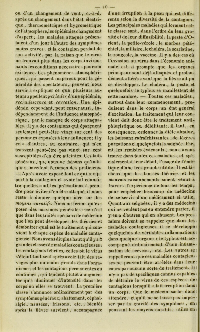 ou d’un changement de vent, c.-à-d. après un changement dans l'état électri- que , thermométrique et hygrométrique de l’atmosphère,les épidémies changeaient d’aspect ; les malades attaqués présen- taient d’un jour à l’autre des symptômes moins graves , et la contagion perdait de son activité, par la raison que le virus ne trouvait plus dans les corps inviron- nants les conditions nécessaires pourson existence. Ces phénomènes atmosphéri- ques, qui passent inaperçus pour la gé- néralité des spectateurs, peuvent nous servir à expliquer ce que plusieurs au- teurs appellent périodes d’une épidémie, recrudescence et cassation. Une épi- démie, cependant, peut cesser aussi, in- dépendamment de l’influence atmosphé- rique , par le manque de corps attaqua- bles. Il y a des contagions qui épargnent seulement peut-être vingt sur cent des personnes exposées à leur influence ; il y en a d’autres, au contraire, qui n’en trouvent peut-être pas vingt sur cent susceptibles d’en être atteintes. Ces faits généraux , que nous ne faisons qu’indi- quer , méritent l’examen des praticiens. — Après avoir exposé tout ce qui a rap- port à la contagion et avoir fait connaî- tre quelles sont les précautions à pren- dre pour éviter d’en être attaqué, il nous reste à donner quelque idée sur les moyens curatifs. Nous ne ferons qu’ex- poser des maximes générales : ce n’est que dans les traités spéciaux de médecine que l’on peut développer les théories et démontrer quel est le traitement qui con- vient à chaque espèce de maladie conta- gieuse. Nous avons dit plus haut qu’il y a 2 grandesclasses de maladies contagieuses : les contagions fébriles, celles où le virus s’éteint tout seul après avoir fait des ra- vages plus ou moins grands dans l’orga- nisme ; et les contagions permanentes ou continues , qui tendent plutôt à augmen- ter qu’à diminuer d’intensité dans les corps où elles se trouvent. La première classe s’annonce ordinairement par des symptômes généraux, abattement, céphal- algie, nausées, frissons, etc.; bientôt après la fièvre survient, accompagnée d’une irruption à la peau qui est diffé- rente selon la diversité de la contagion. Les principales maladies qui forment cet- te classe sont, dans l’ordre de leur gra- vité et de leur diffusibilité : la peste d’O- rient, la petite-vérole , le morbus pété- chiel, la miliaire, lecholéra, la scarlatine, la rougeole, la vaccine. Il y a des cas où l’invasion uu virus dans l’économie ani- male est si prompte que les organes principaux sont déjà attaqués et profon- dément altérés avant que la fièvre ait pu se développer. Le choléra, la peste et quelquefois le typhus se manifestent de cette manière. — Toutes ces maladies , surtout dans leur commencement, pro- duisent dans le corps un état général d’excitation. Le traitement qui leur con- vient doit donc être le traitement anti- phlogistique ou débilitant;, il faut, en conséquence, ordonner la diète absalue, les boissons rafraîchissantes, de légères pnrgations el quelquefois la saignée. Par- mi les remèdes évacuants, nous avons trouvé dans toutes ces maladies, et spé- cialement à leur début, l’usage de l’émé- tique d’une très grande utilité. Il est fâ- cheux que les fausses théories et les mauvais raisonnements soient venus à travers l’expérience de tous les temps, pour empêcher beaucoup de médecins de se servir d’un médicament si utile. Quant aux seignées , il y a des médecins qui ne veulent pas en entendre parler, il y en a d’autres qui en abusent. Les pre- miers doivent se rappeler que dans les maladies contagieuses il se développe quelquefois de véritables inflammations dans quelque organe : le typhus est ac- compagné ordinairement d’une inflam- mation de cerveau , etc. Les eutres se rappelleront que ces maladies contagieu- ses ne peuvent être arrêtées dans leur cours par aucune sorte de traitement. Il n’y a pas de spécifiques connus capables de détrnire le virus de ces espèces de contagions lorsqu’il a fait irruption dans un corps. Que le médecin sache donc attendre, et qu’il ne se laisse pas impo- ser par la gravité des symptômes , en poussant les moyens curatifs, utiles en