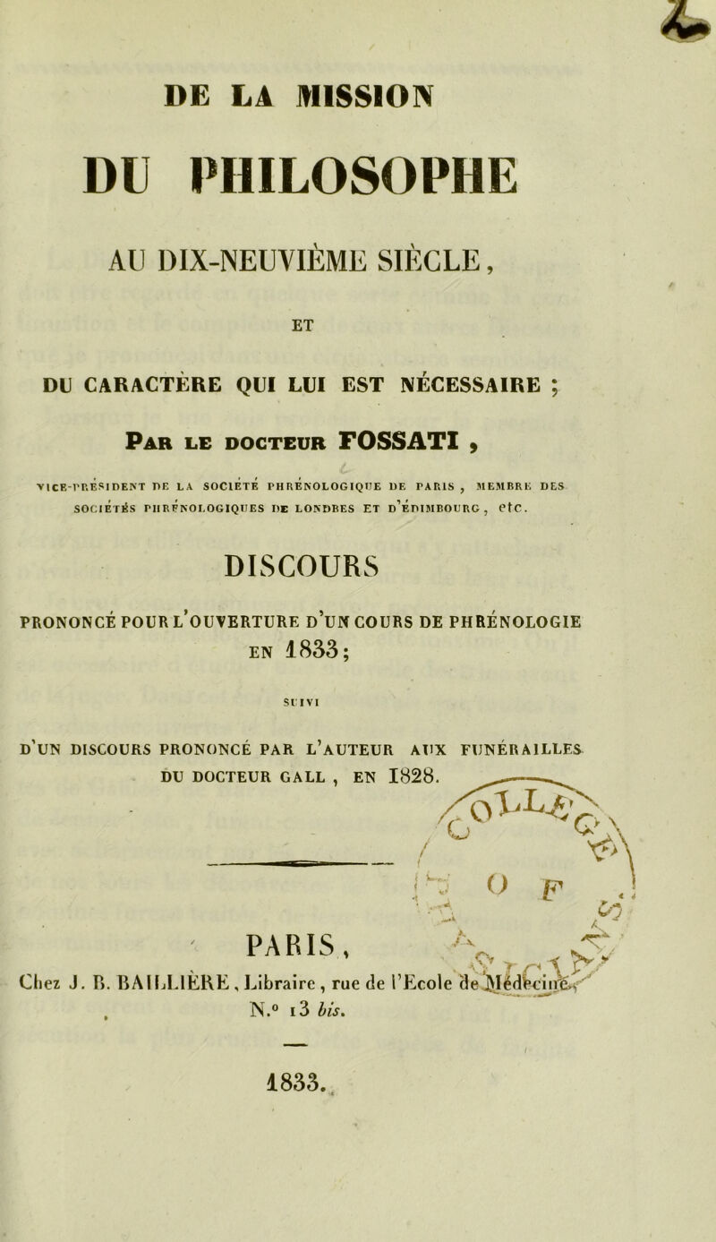 DU PHILOSOPHE AU DIX-NEUVIÈME SIÈCLE, ET DI) CARACTÈRE QUI LUI EST NÉCESSAIRE ; Par le docteur FOSSATI » >1CE-1'P.ÉsidE>T de la société PHRÉnOLOGIQIIE de PAPaS , MEMBRE DES SOCIÉTÉS PHrÉnOLOGIQUES de LONDRES ET d’ÉdIMBOURG , CtC. DISCOURS PRONONCÉ POUR l’oUVERTüRE d’uN COURS DE PHRÉNOLOGIE EN 1833; SI IVl d’un discours prononcé par l’auteur aux funérailles DU DOCTEUR GALL , EN 1828. / * ' J O P y~ PARIS, Chez J. P>. BAUjLIÈKE , Libraire , rue de l’Ecole de^Ièdi*^iTÊ.^ N.® i3 bis. 1833. (