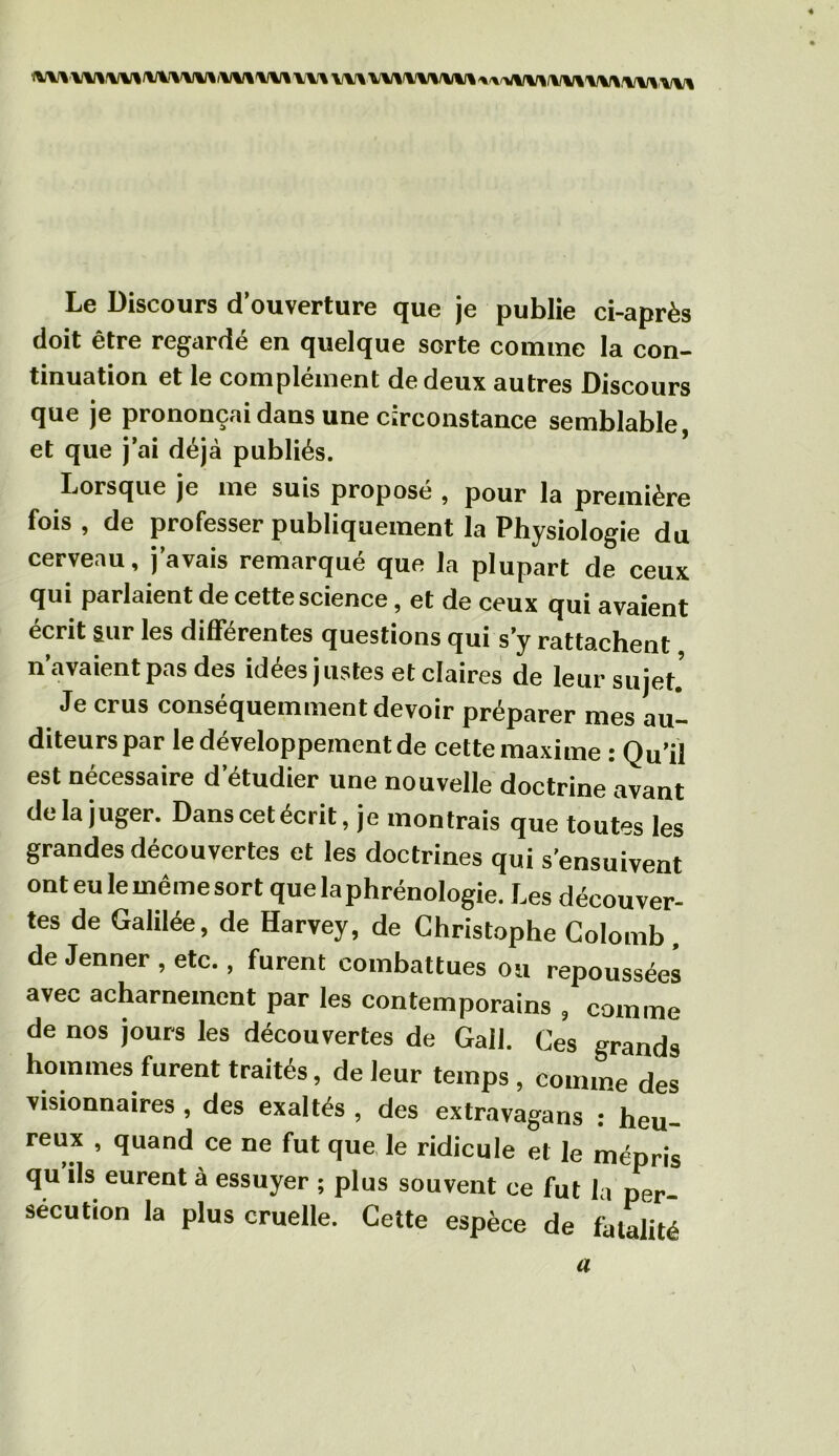 Le Discours d’ouverture que je publie ci-après doit être regardé en quelque sorte comme la con- tinuation et le complément de deux autres Discours que je prononçai dans une circonstance semblable, et que j’ai déjà publiés. Lorsque je me suis proposé , pour la première fois , de professer publiquement la Physiologie du cerveau, j’avais remarqué que la plupart de ceux qui parlaient de cette science, et de ceux qui avaient écrit sur les différentes questions qui s’y rattachent n’avaient pas des idées justes et claires de leur sujet Je crus conséquemment devoir préparer mes aul diteurspar le développement de cette maxime : Qu’il est nécessaire d’étudier une nouvelle doctrine avant de la juger. Dans cet écrit, je montrais que toutes les grandes découvertes et les doctrines qui s’ensuivent ont eu le même sort que la phrénologie. Les découver- tes de Galilée, de Harvey, de Christophe Colomb, de Jenner , etc., furent combattues ou repoussées avec acharnement par les contemporains , comme de nos jours les découvertes de Gall. Ces grands hommes furent traités, de leur temps , comme des visionnaires , des exaltés , des extravagans : heu- reux , quand ce ne fut que le ridicule et le mépris qu ils eurent à essuyer ; plus souvent ce fut la per- sécution la plus cruelle. Cette espèce de fatalité a