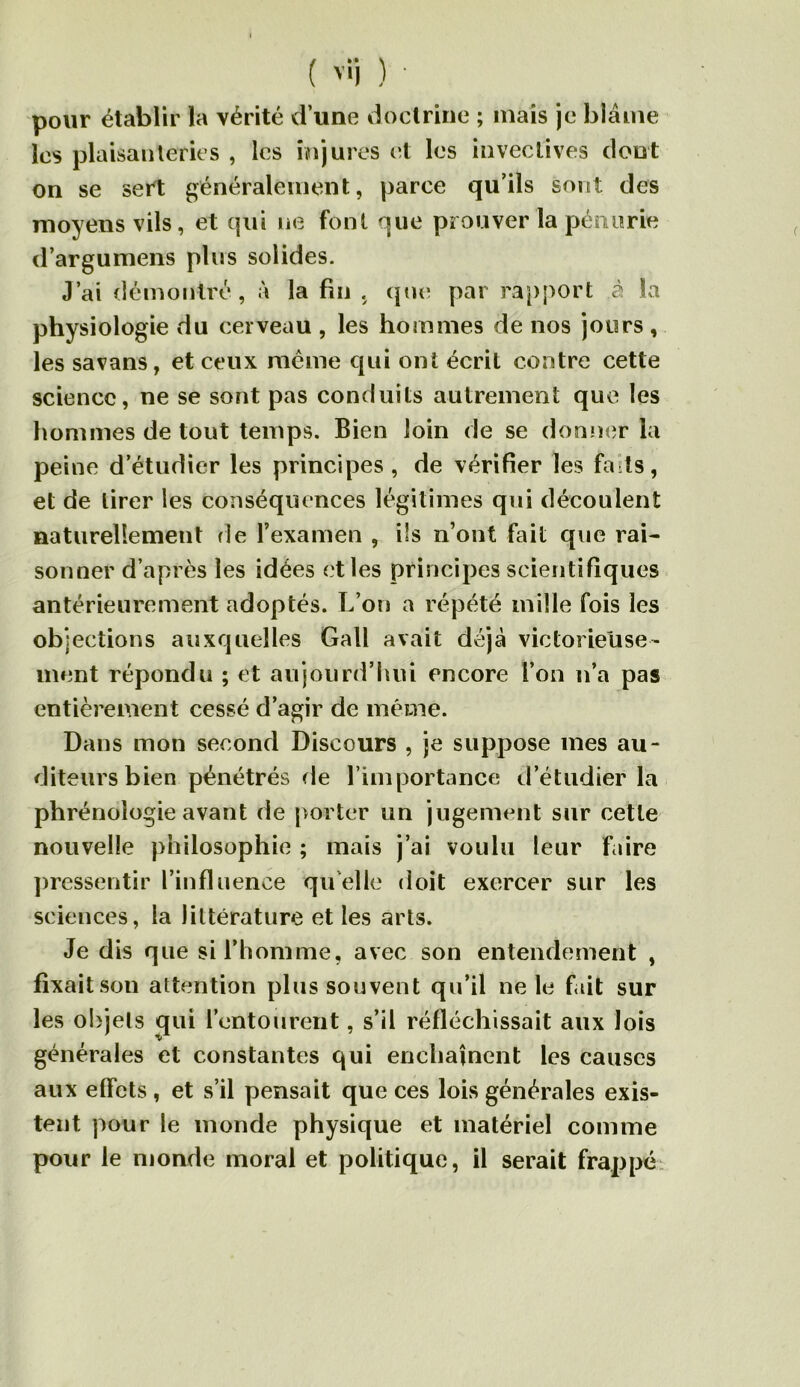 ( ) ' pour établir la vérité d'une iioctrine ; mais je blâme les plaisaiileries , les injures et les invectives dont on se sert généralement, parce qu’ils sont des moyens vils, et (|ui ne font que prouver la pénurie d’argumens plus solides. J’ai démontré, à la fin , qui; par rapport à la physiologie du cerveau , les hommes de nos jours , les savans, et ceux même qui ont écrit contre cette science, ne se sont pas conduits autrement que les hommes de tout temps. Bien loin de se donner la peine d’étudier les principes, de vérifier les faits, et de tirer les conséquences légitimes qui découlent naturellement de l’examen , ils n’ont fait que rai- sonner d’après les idées et les principes scientifiques antérieurement adoptés. L’on a répété mille fois les objections auxquelles Gall avait déjà victorieuse- ment répondu ; et aujourd’hui encore l’on n’a pas entièrement cessé d’agir de même. Dans mon second Discours , je suppose mes au- diteurs bien pénétrés de l’importance d’étudier la phrénologie avant de porter un jugement sur cette nouvelle philosophie ; mais j’ai voulu leur faire ])ressentir l’influence quelle doit exercer sur les sciences, la littérature et les arts. Je dis que si l’homme, avec son entendement , fixait son attention plus souvent qu’il ne le f ût sur les objets qui l’entourent, s’il réfléchissait aux lois générales et constantes qui enchaînent les causes aux effets , et s’il pensait que ces lois générales exis- tent pour le monde physique et matériel comme pour le monde moral et politique, il serait frappé;