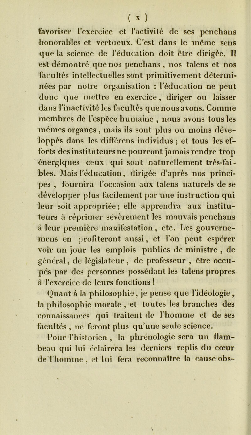 favoriser l’exercice et l’activité de ses penchans -honorables et vertueux. C’est dans le même sens que la science de l’éducation doit être dirigée. Il est démontré que nos penchans, nos talens et nos facultés intellectuelles sont primitivement détermi- nées par notre organisation : l’éducation ne peut donc que mettre en exercice, diriger ou laisser dans l’inactivité les facultés que nous avons. Comme membres de l’espèce humaine , nous avons tous les mêmes organes, mais ils sont plus ou moins déve- loppés dans les différens individus ; et tous les ef- forts des instituteurs ne pourront jamais rendre trop énergiques ceux qui sont naturellement très-fai- bles. Mais l’éducation, dirigée d’après nos princi- pes , fournira l’occasion aux talens naturels de se développer plus facilement par une instruction qui leur soit appropriée ; elle apprendra aux institu- teurs à réprimer sévèrement les mauvais penchans a leur première manifestation, etc. Les gouverne- mens en profiteront aussi, et l’on peut espérer voir un jour les emplois publics de ministre , de général, de législateur, de professeur , être occu- pés par des personnes possédant les talens propres à l’exercice de leurs fonctions ! Quant à la philosophie, je pense que l’idéologie, la philosophie morale , et toutes les branches des connaissances qui traitent de l’homme et de ses facultés , ne feront plus qu’une seule science. Pour l’historien , la phrénologie sera un flam- beau qui lui éclairera les derniers replis du cœur de l’homme, et lui fera reconnaître la cause obs-