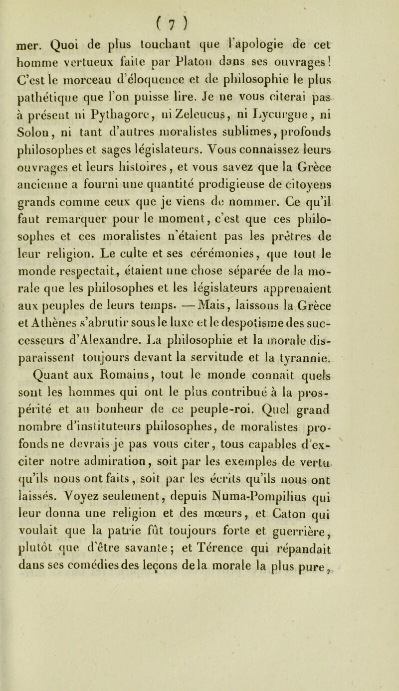 mer. Quoi de plus louchant que l’apologie de cet homme vertueux faite par Platon dans ses ouvrages! C’est le morceau d’éloquence et de pliilosophie le plus pathétique que l’on puisse lire. Je ne vous citerai pas a présent ni Pythagore, niZeleucus, ni Lycui’gue, ni Solon, ni tant d’autres moralistes sublimes, profonds philosophes et sages législateurs. Vous connaissez leurs ouvrages et leurs histoires, et vous savez que la Grèce ancienne a fourni une quantité prodigieuse de citoyens grands comme ceux que je viens de nommer. Ce qu’il faut remarquer pour le moment, c’est que ces philo- sophes et ces moralistes n'étaient pas les prêtres de leur religion. Le culte et ses cérémonies, que tout le monde respectait, étaient une chose séparée de la mo- rale que les philosophes et les législateurs apprenaient aux peuples de leurs temps. —Mais, laissons la Grèce et Athènes s’abrutir sous le luxe et le despotisme des suc- cesseurs d’Alexandre. I^a philosophie et la morale dis- paraissent toujours devant la servitude et la tyrannie. Quant aux Romains, tout le monde connaît quels sont les hommes qui ont le plus contribué à la pros- périté et au bonheur de ce peuple-roi. Quel grand nombre d’inslituteurs philosophes, de moralistes pro- fonds ne devrais je pas vous citer, tous capables d’ex- citer notre admiration, soit par les exeinples de vertu, (ju’ils nous ont faits, soit par les écrits qu’ils nous ont laissés. Voyez seulement, depuis Numa-Pompilius qui leur donna une religion et des moeurs, et Caton qui voulait que la patiâe fût toujours forte et guerrière, plutôt que d’être savante; et Térence qui répandait dans ses comédies des leçons delà morale la plus pure,.