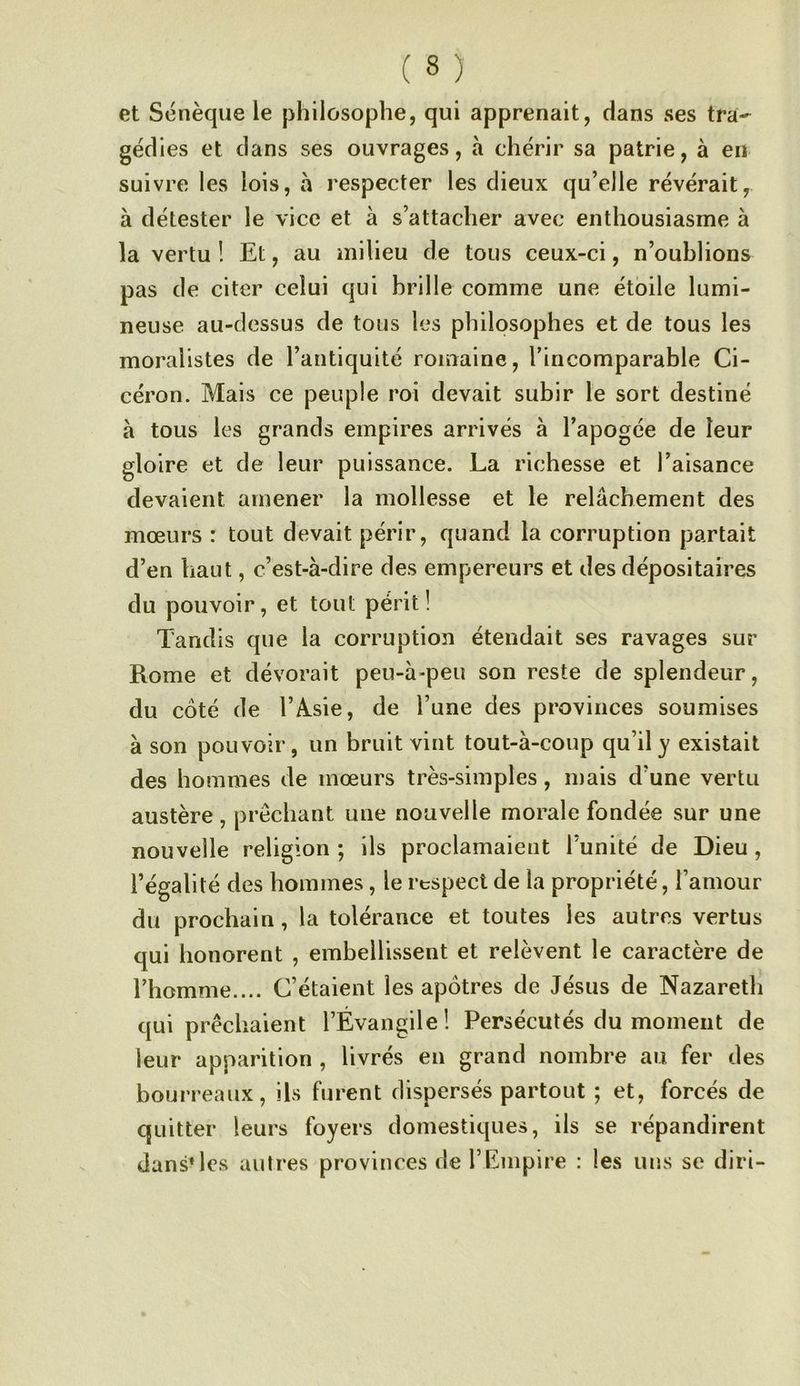 et Sénèque le philosophe, qui apprenait, dans ses tra- géd ies et dans ses ouvrages, à chérir sa patrie, à en suivre les lois, à respecter les dieux qu’elle révérait, à détester le vice et à s’attacher avec enthousiasme à la vertu ! Et, au milieu de tous ceux-ci, n’oublions pas de citer celui qui brille comme une étoile lumi- neuse au-dessus de tous les philosophes et de tous les moralistes de l’antiquité romaine, l’incomparable Ci- céron. Mais ce peuple roi devait subir le sort destiné à tous les grands empires arrivés à l’apogée de leur gloire et de leur puissance. La richesse et l’aisance devaient amener la mollesse et le relâchement des mœurs : tout devait périr, quand la corruption partait d’en haut, c’est-à-dire des empereurs et des dépositaires du pouvoir, et tout périt! Tandis que la corruption étendait ses ravages sur Rome et dévorait peu-à-peu son reste de splendeur, du coté de 1’A.sie, de l’une des provinces soumises à son pouvoir, un bruit vint tout-à-coup qu’il y existait des hommes de mœurs très-simples, mais d’une vertu austère , prêchant une nouvelle morale fondée sur une nouvelle religion ; ils proclamaient l’unité de Dieu , l’égalité des hommes, le respect de la propriété, l’amour du prochain, la tolérance et toutes les autres vertus qui honorent , embellissent et relèvent le caractère de l’homme.... C’étaient les apôtres de Jésus de Nazareth qui prêchaient l’Évangile! Persécutés du moment de leur apparition , livrés en grand nombre au fer des bourreaux, ils furent dispersés partout ; et, forcés de quitter leurs foyers domestiques, ils se répandirent dans* les autres provinces de l’Empire : les uns se diri-