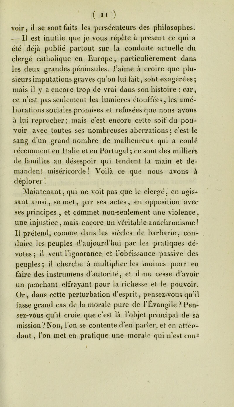 ( >' ) voir, il se sont faits les persécnteiirs des philosophes. ■— Il est inutile que je vous répète à présent ce qui a été déjà publié partout sur la conduite actuelle du clergé catholique en Europe, particulièrement dans les deux grandes péninsules. J’aime à croire que plu- sieurs imputations graves qu’on lui fait, sont exagérées; mais il y a encore trop de vrai dans son histoire : car, ce n’est pas seulement les lumières étouffées, les amé- liorations sociales promises et refusées que nous avons à lui reprocher; mais c’est encore cette soif du pou- voir avec toutes ses nombreuses aberrations ; c’est le sang d’un grand nombre de malheureux qui a coulé récemment en Italie et en Portugal ; ce sont des milliers de familles au désespoir qui tendent la main et de- mandent miséricorde ! Voilà ce que nous avons à déplorer ! Maintenant, qui ne voit pas que le clergé, en agis- sant ainsi, se met, par ses actes, en opposition avec ses principes , et commet non-seulement une violence, une injustice , mais encore un véritable anachronisme î Il prétend, comme dans les siècles de barbarie, con- duire les peuples d’aujourd’hui par les pratiques dé- votes ; il veut l’ignorance et l’obéissance passive des peuples; il cherche à multiplier les moines pour en faire des instrumens d’autorité, et il ne cesse d’avoir un penchant effrayant pour la richesse et le pouvoir. Or, dans cette perturbation d’esprit, pensez-vous qu’il fasse grand cas de la morale pure de l’Evangile ? Pen- sez-vous qu’il croie que c’est là l’objet principal de sa mission ? Non, l’on se contente d’en parler, et en atten- dant, l’on met en pratique une morale qui n’est con*5